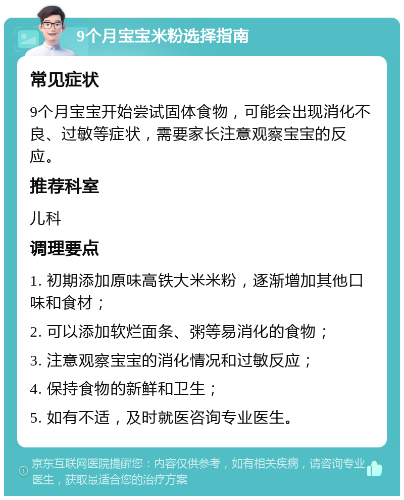 9个月宝宝米粉选择指南 常见症状 9个月宝宝开始尝试固体食物，可能会出现消化不良、过敏等症状，需要家长注意观察宝宝的反应。 推荐科室 儿科 调理要点 1. 初期添加原味高铁大米米粉，逐渐增加其他口味和食材； 2. 可以添加软烂面条、粥等易消化的食物； 3. 注意观察宝宝的消化情况和过敏反应； 4. 保持食物的新鲜和卫生； 5. 如有不适，及时就医咨询专业医生。