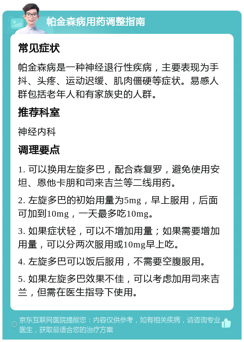 帕金森病用药调整指南 常见症状 帕金森病是一种神经退行性疾病，主要表现为手抖、头疼、运动迟缓、肌肉僵硬等症状。易感人群包括老年人和有家族史的人群。 推荐科室 神经内科 调理要点 1. 可以换用左旋多巴，配合森复罗，避免使用安坦、恩他卡朋和司来吉兰等二线用药。 2. 左旋多巴的初始用量为5mg，早上服用，后面可加到10mg，一天最多吃10mg。 3. 如果症状轻，可以不增加用量；如果需要增加用量，可以分两次服用或10mg早上吃。 4. 左旋多巴可以饭后服用，不需要空腹服用。 5. 如果左旋多巴效果不佳，可以考虑加用司来吉兰，但需在医生指导下使用。