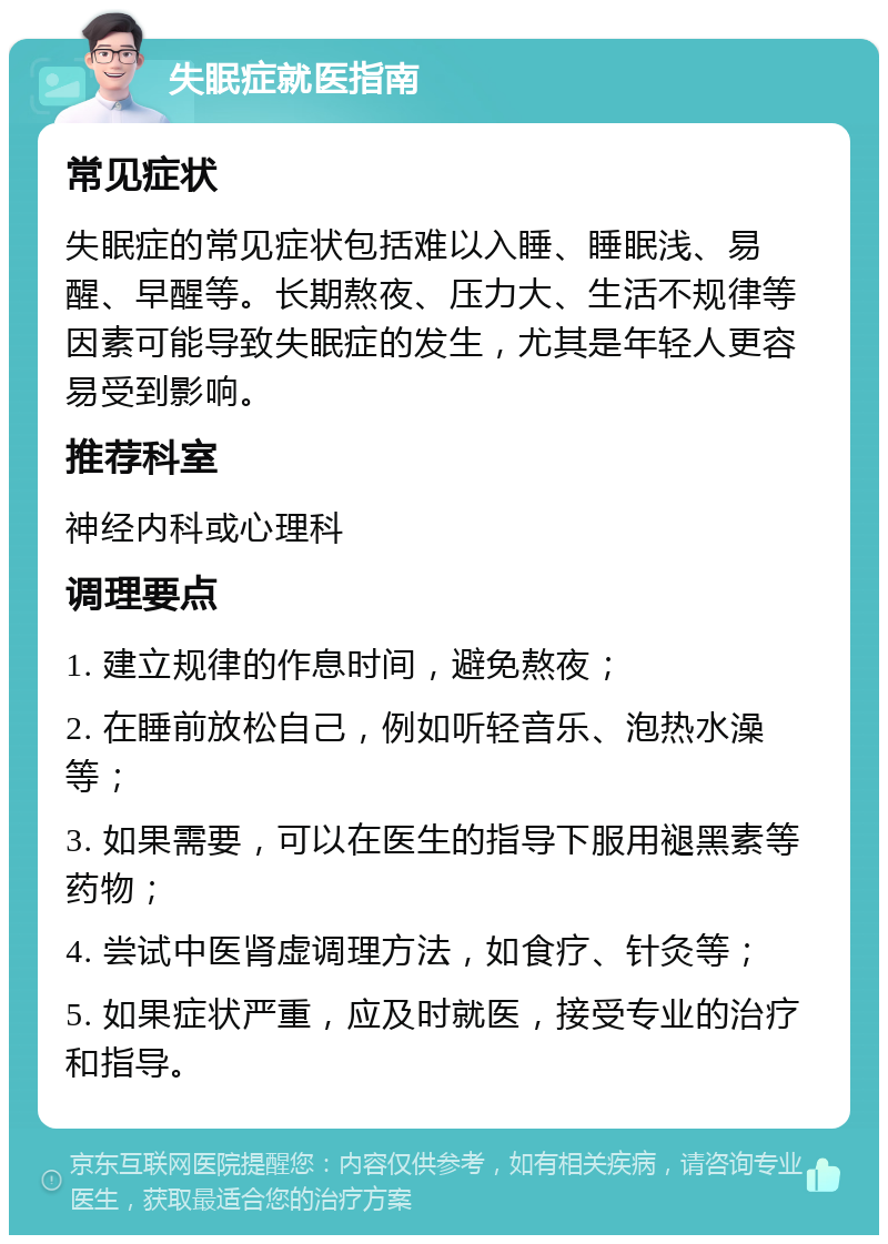 失眠症就医指南 常见症状 失眠症的常见症状包括难以入睡、睡眠浅、易醒、早醒等。长期熬夜、压力大、生活不规律等因素可能导致失眠症的发生，尤其是年轻人更容易受到影响。 推荐科室 神经内科或心理科 调理要点 1. 建立规律的作息时间，避免熬夜； 2. 在睡前放松自己，例如听轻音乐、泡热水澡等； 3. 如果需要，可以在医生的指导下服用褪黑素等药物； 4. 尝试中医肾虚调理方法，如食疗、针灸等； 5. 如果症状严重，应及时就医，接受专业的治疗和指导。