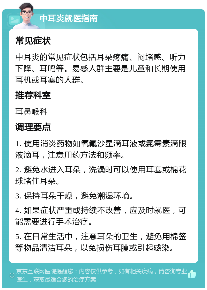 中耳炎就医指南 常见症状 中耳炎的常见症状包括耳朵疼痛、闷堵感、听力下降、耳鸣等。易感人群主要是儿童和长期使用耳机或耳塞的人群。 推荐科室 耳鼻喉科 调理要点 1. 使用消炎药物如氧氟沙星滴耳液或氯霉素滴眼液滴耳，注意用药方法和频率。 2. 避免水进入耳朵，洗澡时可以使用耳塞或棉花球堵住耳朵。 3. 保持耳朵干燥，避免潮湿环境。 4. 如果症状严重或持续不改善，应及时就医，可能需要进行手术治疗。 5. 在日常生活中，注意耳朵的卫生，避免用棉签等物品清洁耳朵，以免损伤耳膜或引起感染。