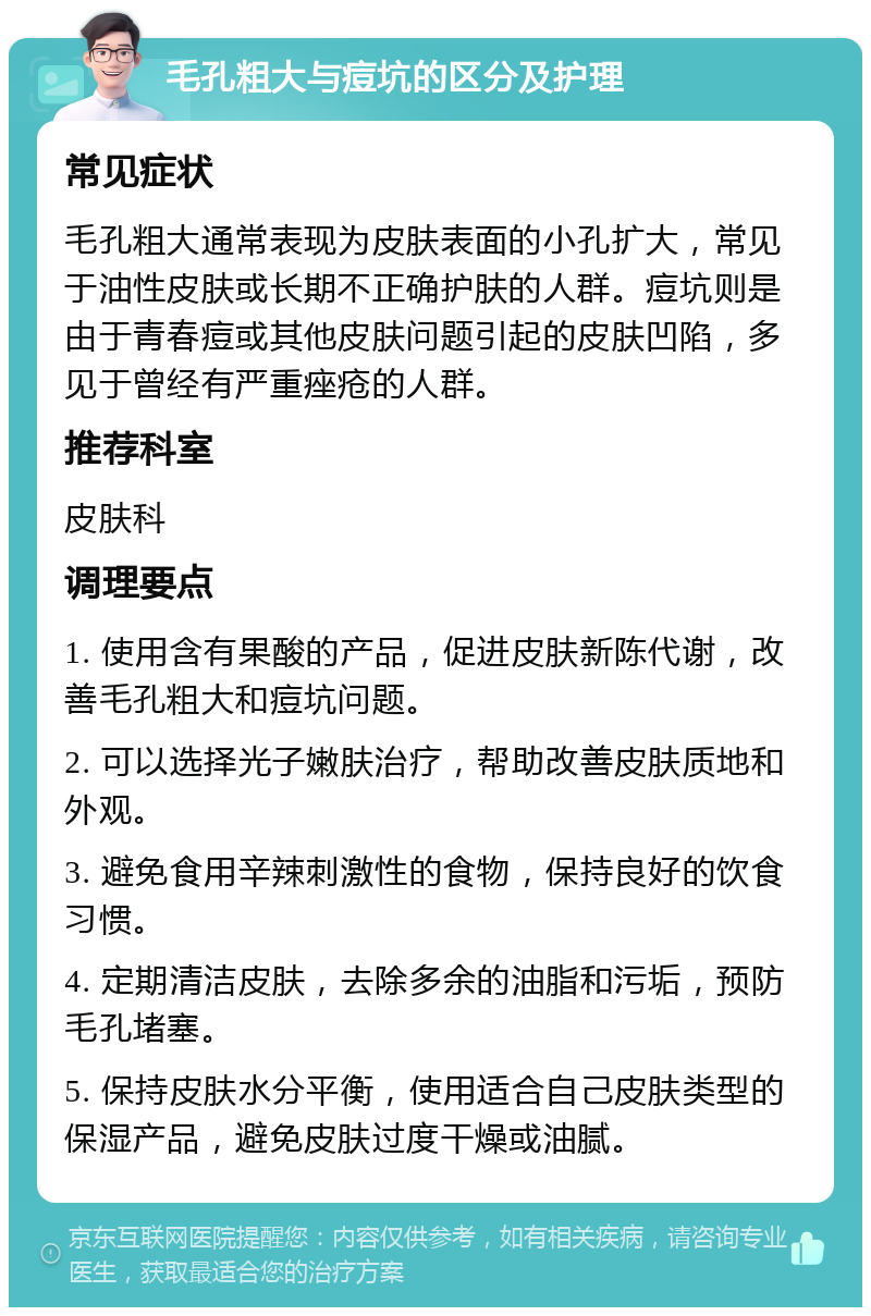 毛孔粗大与痘坑的区分及护理 常见症状 毛孔粗大通常表现为皮肤表面的小孔扩大，常见于油性皮肤或长期不正确护肤的人群。痘坑则是由于青春痘或其他皮肤问题引起的皮肤凹陷，多见于曾经有严重痤疮的人群。 推荐科室 皮肤科 调理要点 1. 使用含有果酸的产品，促进皮肤新陈代谢，改善毛孔粗大和痘坑问题。 2. 可以选择光子嫩肤治疗，帮助改善皮肤质地和外观。 3. 避免食用辛辣刺激性的食物，保持良好的饮食习惯。 4. 定期清洁皮肤，去除多余的油脂和污垢，预防毛孔堵塞。 5. 保持皮肤水分平衡，使用适合自己皮肤类型的保湿产品，避免皮肤过度干燥或油腻。