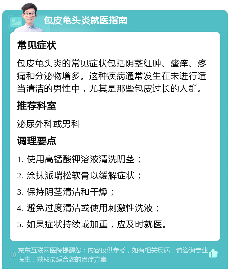 包皮龟头炎就医指南 常见症状 包皮龟头炎的常见症状包括阴茎红肿、瘙痒、疼痛和分泌物增多。这种疾病通常发生在未进行适当清洁的男性中，尤其是那些包皮过长的人群。 推荐科室 泌尿外科或男科 调理要点 1. 使用高锰酸钾溶液清洗阴茎； 2. 涂抹派瑞松软膏以缓解症状； 3. 保持阴茎清洁和干燥； 4. 避免过度清洁或使用刺激性洗液； 5. 如果症状持续或加重，应及时就医。