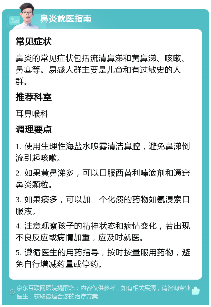 鼻炎就医指南 常见症状 鼻炎的常见症状包括流清鼻涕和黄鼻涕、咳嗽、鼻塞等。易感人群主要是儿童和有过敏史的人群。 推荐科室 耳鼻喉科 调理要点 1. 使用生理性海盐水喷雾清洁鼻腔，避免鼻涕倒流引起咳嗽。 2. 如果黄鼻涕多，可以口服西替利嗪滴剂和通窍鼻炎颗粒。 3. 如果痰多，可以加一个化痰的药物如氨溴索口服液。 4. 注意观察孩子的精神状态和病情变化，若出现不良反应或病情加重，应及时就医。 5. 遵循医生的用药指导，按时按量服用药物，避免自行增减药量或停药。