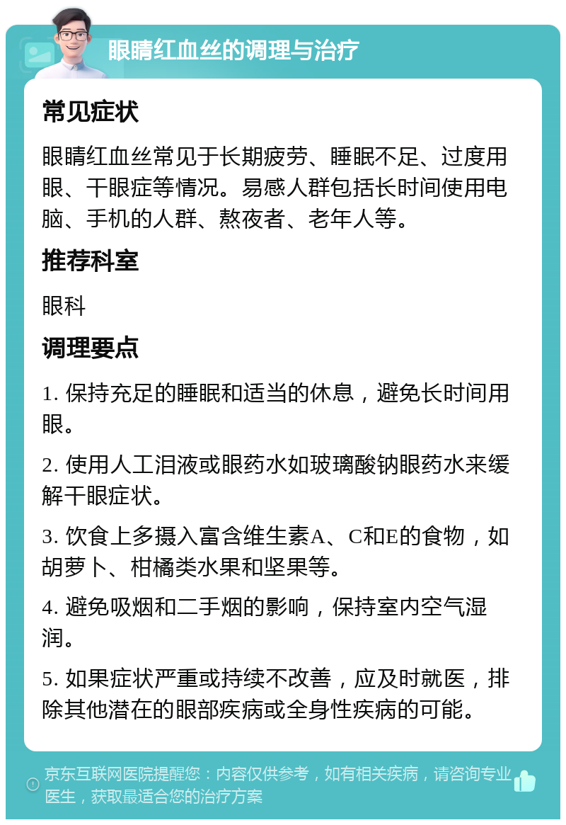 眼睛红血丝的调理与治疗 常见症状 眼睛红血丝常见于长期疲劳、睡眠不足、过度用眼、干眼症等情况。易感人群包括长时间使用电脑、手机的人群、熬夜者、老年人等。 推荐科室 眼科 调理要点 1. 保持充足的睡眠和适当的休息，避免长时间用眼。 2. 使用人工泪液或眼药水如玻璃酸钠眼药水来缓解干眼症状。 3. 饮食上多摄入富含维生素A、C和E的食物，如胡萝卜、柑橘类水果和坚果等。 4. 避免吸烟和二手烟的影响，保持室内空气湿润。 5. 如果症状严重或持续不改善，应及时就医，排除其他潜在的眼部疾病或全身性疾病的可能。