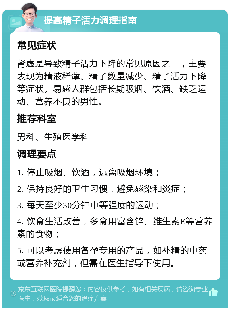 提高精子活力调理指南 常见症状 肾虚是导致精子活力下降的常见原因之一，主要表现为精液稀薄、精子数量减少、精子活力下降等症状。易感人群包括长期吸烟、饮酒、缺乏运动、营养不良的男性。 推荐科室 男科、生殖医学科 调理要点 1. 停止吸烟、饮酒，远离吸烟环境； 2. 保持良好的卫生习惯，避免感染和炎症； 3. 每天至少30分钟中等强度的运动； 4. 饮食生活改善，多食用富含锌、维生素E等营养素的食物； 5. 可以考虑使用备孕专用的产品，如补精的中药或营养补充剂，但需在医生指导下使用。