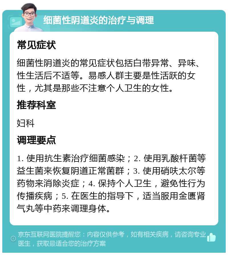 细菌性阴道炎的治疗与调理 常见症状 细菌性阴道炎的常见症状包括白带异常、异味、性生活后不适等。易感人群主要是性活跃的女性，尤其是那些不注意个人卫生的女性。 推荐科室 妇科 调理要点 1. 使用抗生素治疗细菌感染；2. 使用乳酸杆菌等益生菌来恢复阴道正常菌群；3. 使用硝呋太尔等药物来消除炎症；4. 保持个人卫生，避免性行为传播疾病；5. 在医生的指导下，适当服用金匮肾气丸等中药来调理身体。