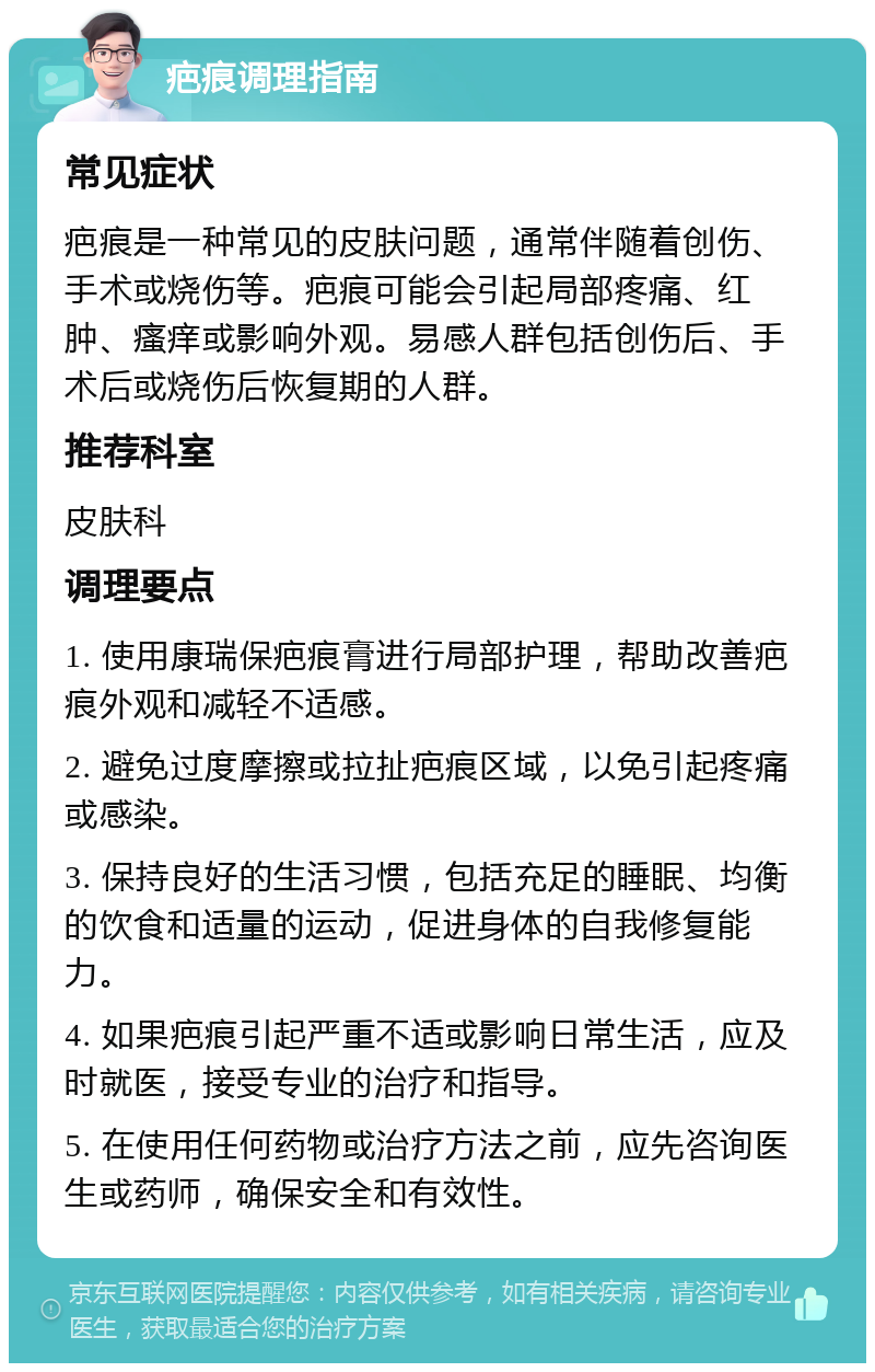 疤痕调理指南 常见症状 疤痕是一种常见的皮肤问题，通常伴随着创伤、手术或烧伤等。疤痕可能会引起局部疼痛、红肿、瘙痒或影响外观。易感人群包括创伤后、手术后或烧伤后恢复期的人群。 推荐科室 皮肤科 调理要点 1. 使用康瑞保疤痕膏进行局部护理，帮助改善疤痕外观和减轻不适感。 2. 避免过度摩擦或拉扯疤痕区域，以免引起疼痛或感染。 3. 保持良好的生活习惯，包括充足的睡眠、均衡的饮食和适量的运动，促进身体的自我修复能力。 4. 如果疤痕引起严重不适或影响日常生活，应及时就医，接受专业的治疗和指导。 5. 在使用任何药物或治疗方法之前，应先咨询医生或药师，确保安全和有效性。