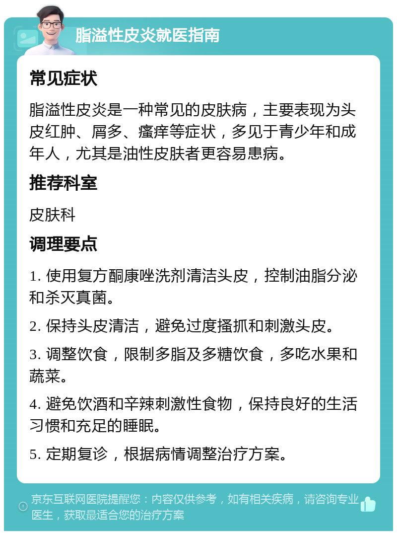 脂溢性皮炎就医指南 常见症状 脂溢性皮炎是一种常见的皮肤病，主要表现为头皮红肿、屑多、瘙痒等症状，多见于青少年和成年人，尤其是油性皮肤者更容易患病。 推荐科室 皮肤科 调理要点 1. 使用复方酮康唑洗剂清洁头皮，控制油脂分泌和杀灭真菌。 2. 保持头皮清洁，避免过度搔抓和刺激头皮。 3. 调整饮食，限制多脂及多糖饮食，多吃水果和蔬菜。 4. 避免饮酒和辛辣刺激性食物，保持良好的生活习惯和充足的睡眠。 5. 定期复诊，根据病情调整治疗方案。