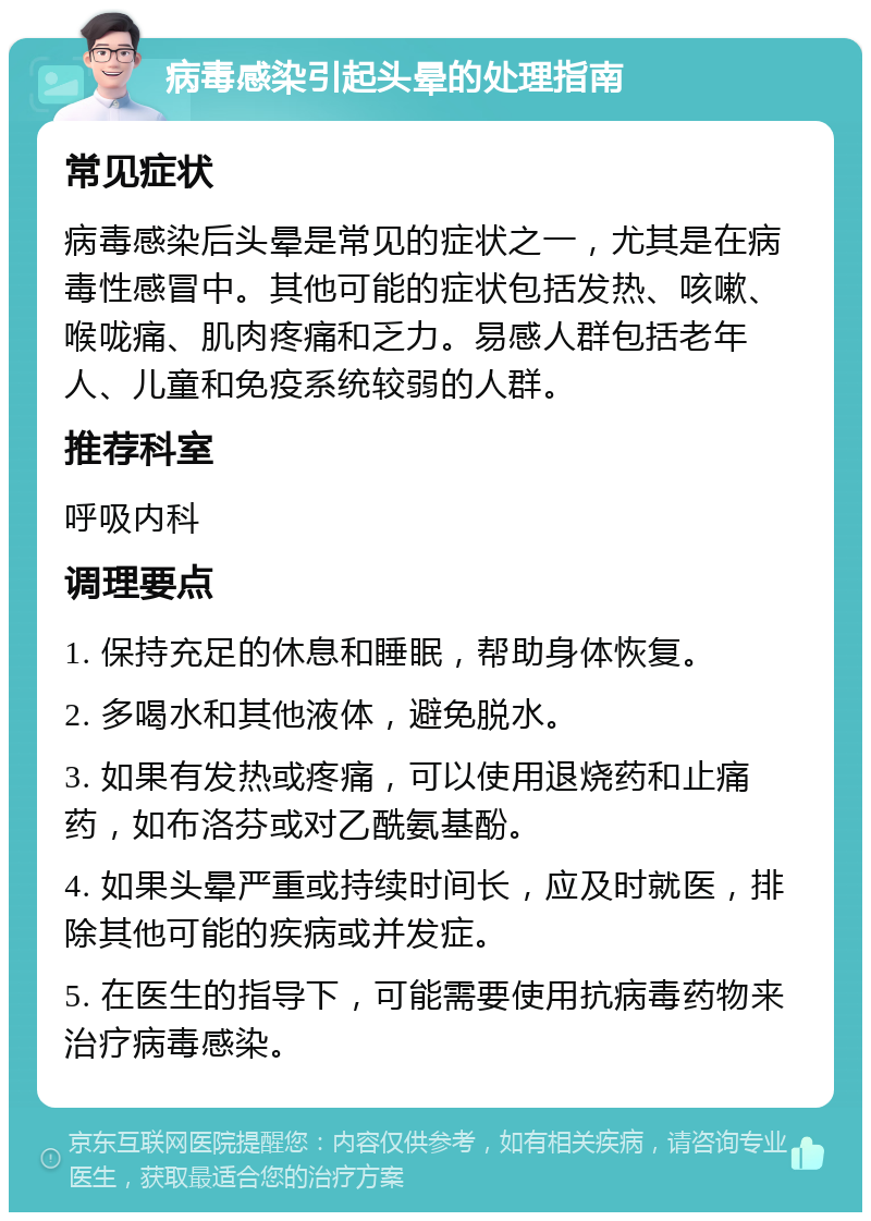 病毒感染引起头晕的处理指南 常见症状 病毒感染后头晕是常见的症状之一，尤其是在病毒性感冒中。其他可能的症状包括发热、咳嗽、喉咙痛、肌肉疼痛和乏力。易感人群包括老年人、儿童和免疫系统较弱的人群。 推荐科室 呼吸内科 调理要点 1. 保持充足的休息和睡眠，帮助身体恢复。 2. 多喝水和其他液体，避免脱水。 3. 如果有发热或疼痛，可以使用退烧药和止痛药，如布洛芬或对乙酰氨基酚。 4. 如果头晕严重或持续时间长，应及时就医，排除其他可能的疾病或并发症。 5. 在医生的指导下，可能需要使用抗病毒药物来治疗病毒感染。