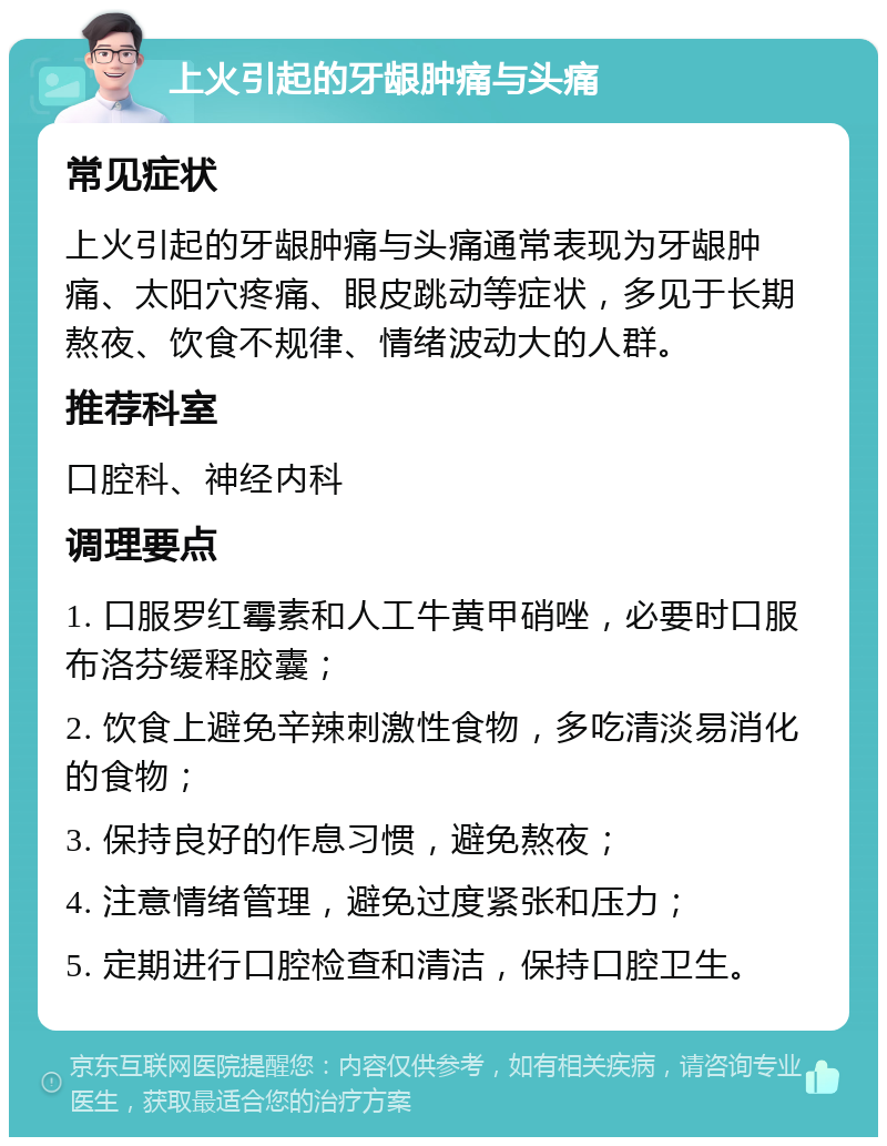 上火引起的牙龈肿痛与头痛 常见症状 上火引起的牙龈肿痛与头痛通常表现为牙龈肿痛、太阳穴疼痛、眼皮跳动等症状，多见于长期熬夜、饮食不规律、情绪波动大的人群。 推荐科室 口腔科、神经内科 调理要点 1. 口服罗红霉素和人工牛黄甲硝唑，必要时口服布洛芬缓释胶囊； 2. 饮食上避免辛辣刺激性食物，多吃清淡易消化的食物； 3. 保持良好的作息习惯，避免熬夜； 4. 注意情绪管理，避免过度紧张和压力； 5. 定期进行口腔检查和清洁，保持口腔卫生。