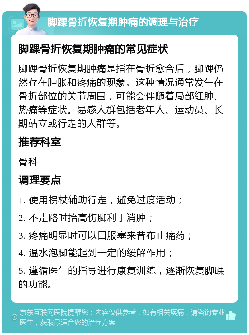 脚踝骨折恢复期肿痛的调理与治疗 脚踝骨折恢复期肿痛的常见症状 脚踝骨折恢复期肿痛是指在骨折愈合后，脚踝仍然存在肿胀和疼痛的现象。这种情况通常发生在骨折部位的关节周围，可能会伴随着局部红肿、热痛等症状。易感人群包括老年人、运动员、长期站立或行走的人群等。 推荐科室 骨科 调理要点 1. 使用拐杖辅助行走，避免过度活动； 2. 不走路时抬高伤脚利于消肿； 3. 疼痛明显时可以口服塞来昔布止痛药； 4. 温水泡脚能起到一定的缓解作用； 5. 遵循医生的指导进行康复训练，逐渐恢复脚踝的功能。