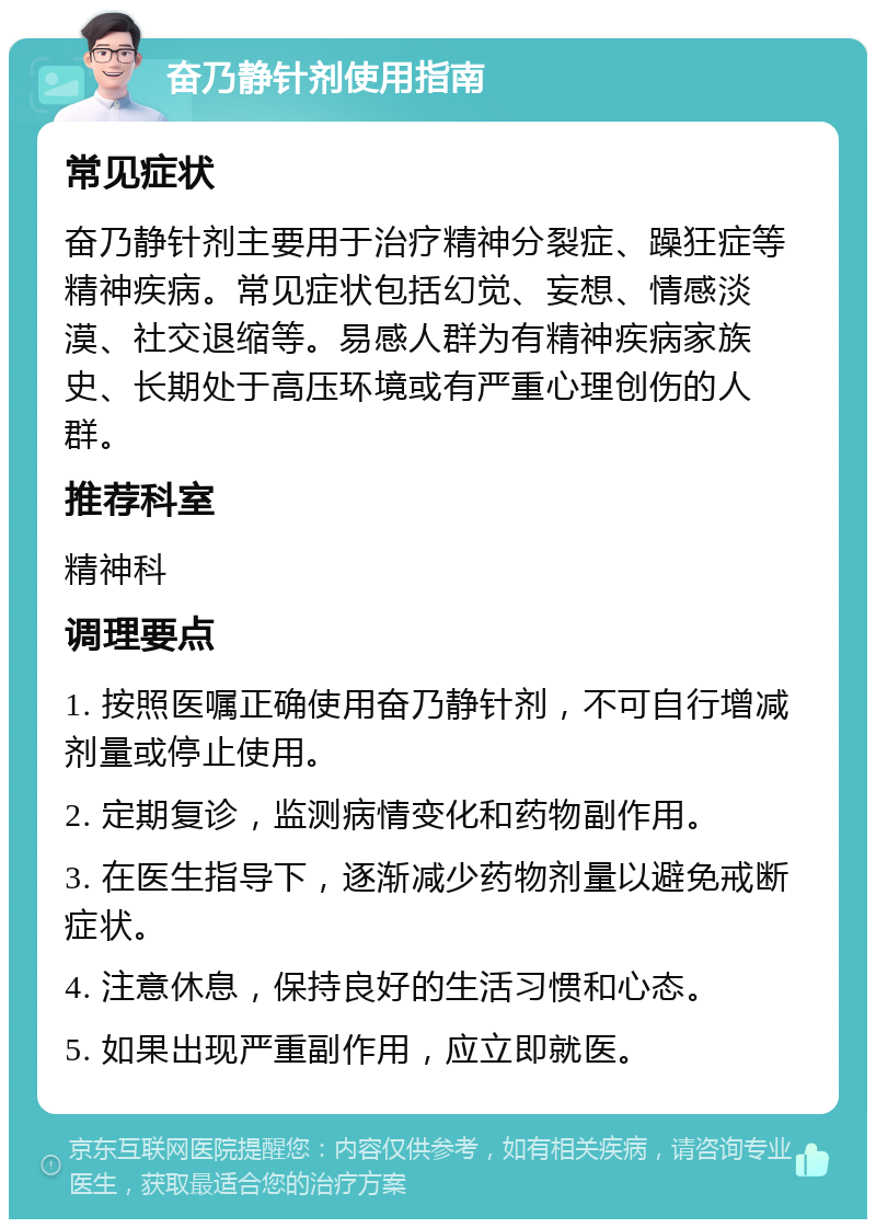 奋乃静针剂使用指南 常见症状 奋乃静针剂主要用于治疗精神分裂症、躁狂症等精神疾病。常见症状包括幻觉、妄想、情感淡漠、社交退缩等。易感人群为有精神疾病家族史、长期处于高压环境或有严重心理创伤的人群。 推荐科室 精神科 调理要点 1. 按照医嘱正确使用奋乃静针剂，不可自行增减剂量或停止使用。 2. 定期复诊，监测病情变化和药物副作用。 3. 在医生指导下，逐渐减少药物剂量以避免戒断症状。 4. 注意休息，保持良好的生活习惯和心态。 5. 如果出现严重副作用，应立即就医。