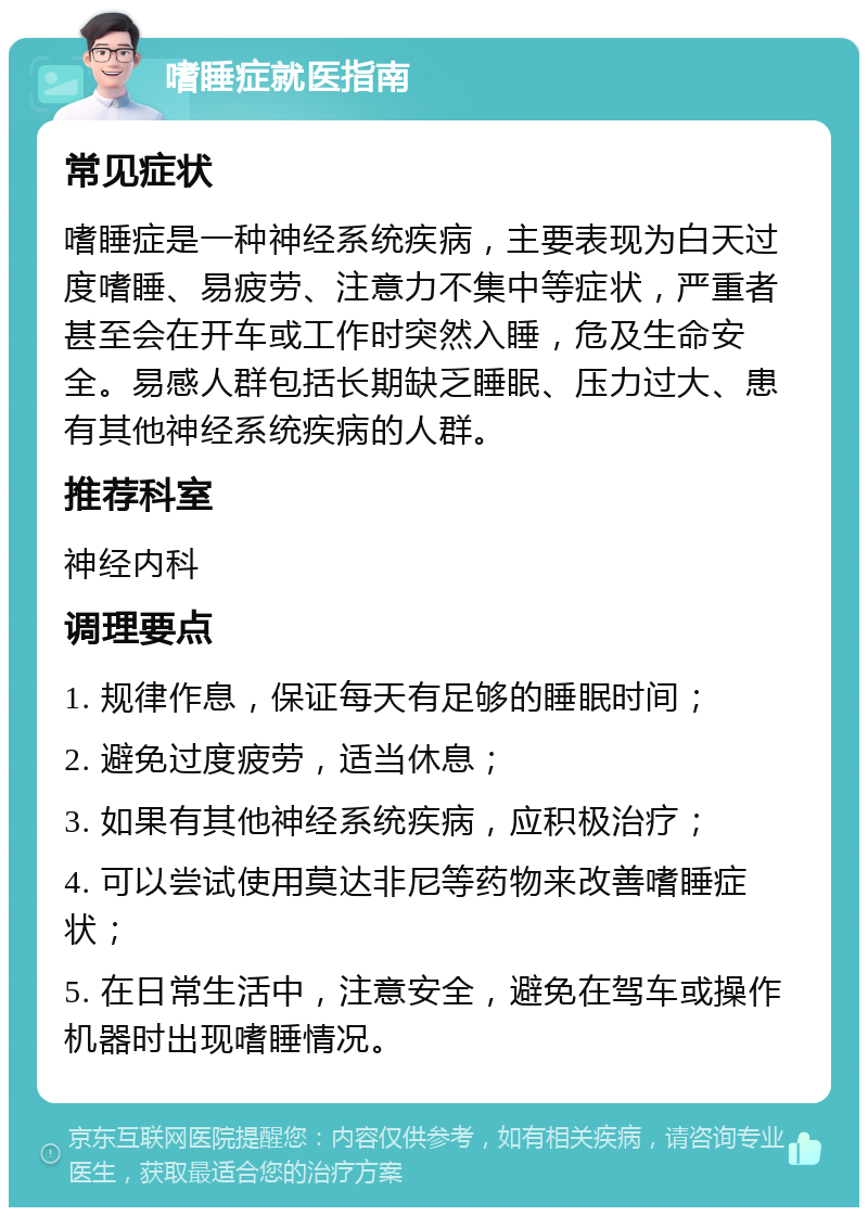 嗜睡症就医指南 常见症状 嗜睡症是一种神经系统疾病，主要表现为白天过度嗜睡、易疲劳、注意力不集中等症状，严重者甚至会在开车或工作时突然入睡，危及生命安全。易感人群包括长期缺乏睡眠、压力过大、患有其他神经系统疾病的人群。 推荐科室 神经内科 调理要点 1. 规律作息，保证每天有足够的睡眠时间； 2. 避免过度疲劳，适当休息； 3. 如果有其他神经系统疾病，应积极治疗； 4. 可以尝试使用莫达非尼等药物来改善嗜睡症状； 5. 在日常生活中，注意安全，避免在驾车或操作机器时出现嗜睡情况。