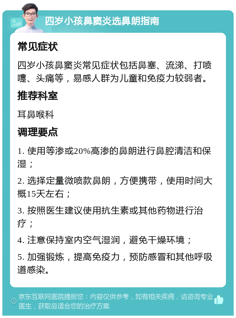 四岁小孩鼻窦炎选鼻朗指南 常见症状 四岁小孩鼻窦炎常见症状包括鼻塞、流涕、打喷嚏、头痛等，易感人群为儿童和免疫力较弱者。 推荐科室 耳鼻喉科 调理要点 1. 使用等渗或20%高渗的鼻朗进行鼻腔清洁和保湿； 2. 选择定量微喷款鼻朗，方便携带，使用时间大概15天左右； 3. 按照医生建议使用抗生素或其他药物进行治疗； 4. 注意保持室内空气湿润，避免干燥环境； 5. 加强锻炼，提高免疫力，预防感冒和其他呼吸道感染。