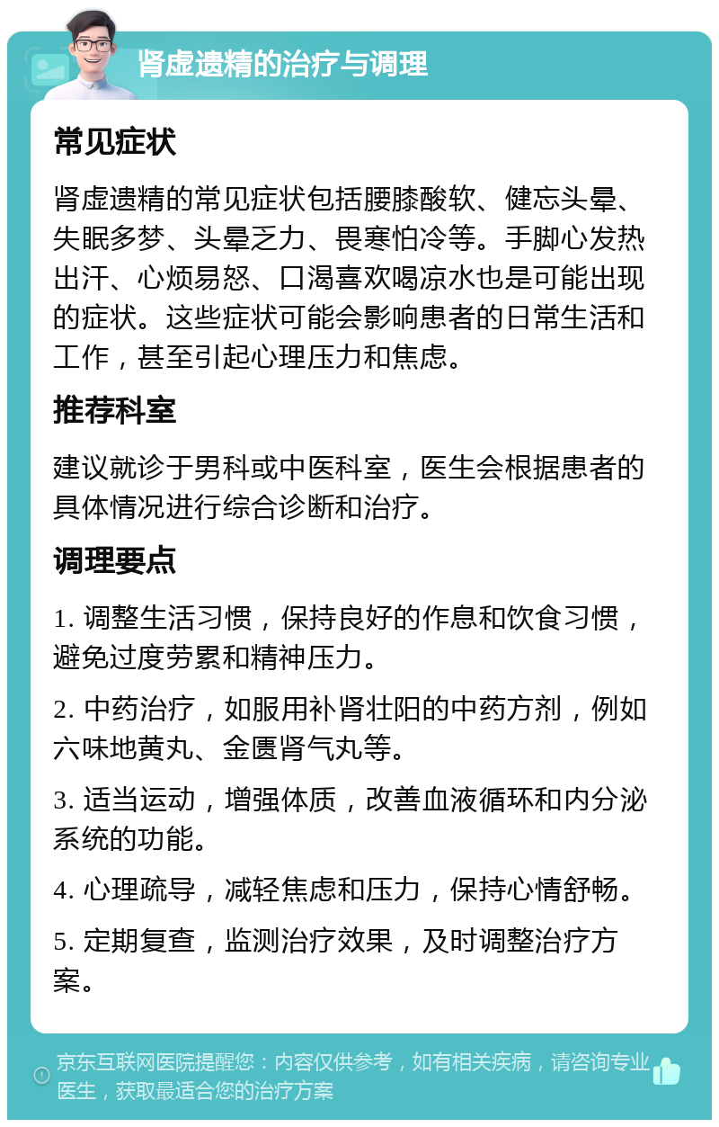 肾虚遗精的治疗与调理 常见症状 肾虚遗精的常见症状包括腰膝酸软、健忘头晕、失眠多梦、头晕乏力、畏寒怕冷等。手脚心发热出汗、心烦易怒、口渴喜欢喝凉水也是可能出现的症状。这些症状可能会影响患者的日常生活和工作，甚至引起心理压力和焦虑。 推荐科室 建议就诊于男科或中医科室，医生会根据患者的具体情况进行综合诊断和治疗。 调理要点 1. 调整生活习惯，保持良好的作息和饮食习惯，避免过度劳累和精神压力。 2. 中药治疗，如服用补肾壮阳的中药方剂，例如六味地黄丸、金匮肾气丸等。 3. 适当运动，增强体质，改善血液循环和内分泌系统的功能。 4. 心理疏导，减轻焦虑和压力，保持心情舒畅。 5. 定期复查，监测治疗效果，及时调整治疗方案。