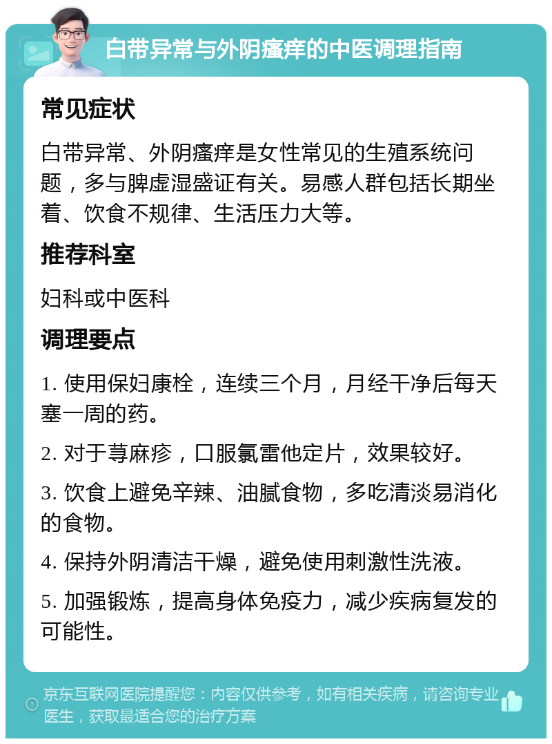 白带异常与外阴瘙痒的中医调理指南 常见症状 白带异常、外阴瘙痒是女性常见的生殖系统问题，多与脾虚湿盛证有关。易感人群包括长期坐着、饮食不规律、生活压力大等。 推荐科室 妇科或中医科 调理要点 1. 使用保妇康栓，连续三个月，月经干净后每天塞一周的药。 2. 对于荨麻疹，口服氯雷他定片，效果较好。 3. 饮食上避免辛辣、油腻食物，多吃清淡易消化的食物。 4. 保持外阴清洁干燥，避免使用刺激性洗液。 5. 加强锻炼，提高身体免疫力，减少疾病复发的可能性。