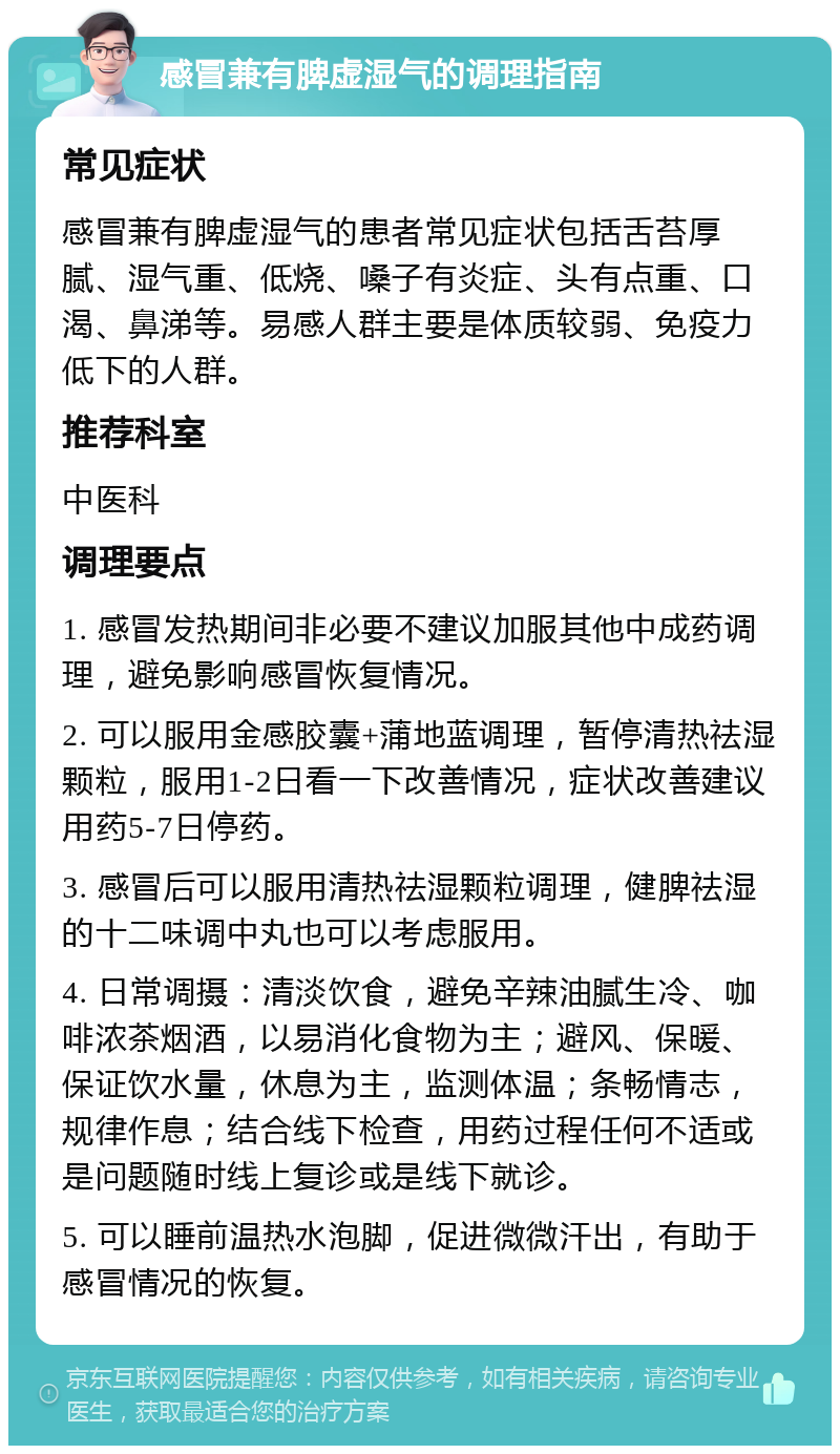 感冒兼有脾虚湿气的调理指南 常见症状 感冒兼有脾虚湿气的患者常见症状包括舌苔厚腻、湿气重、低烧、嗓子有炎症、头有点重、口渴、鼻涕等。易感人群主要是体质较弱、免疫力低下的人群。 推荐科室 中医科 调理要点 1. 感冒发热期间非必要不建议加服其他中成药调理，避免影响感冒恢复情况。 2. 可以服用金感胶囊+蒲地蓝调理，暂停清热祛湿颗粒，服用1-2日看一下改善情况，症状改善建议用药5-7日停药。 3. 感冒后可以服用清热祛湿颗粒调理，健脾祛湿的十二味调中丸也可以考虑服用。 4. 日常调摄：清淡饮食，避免辛辣油腻生冷、咖啡浓茶烟酒，以易消化食物为主；避风、保暖、保证饮水量，休息为主，监测体温；条畅情志，规律作息；结合线下检查，用药过程任何不适或是问题随时线上复诊或是线下就诊。 5. 可以睡前温热水泡脚，促进微微汗出，有助于感冒情况的恢复。