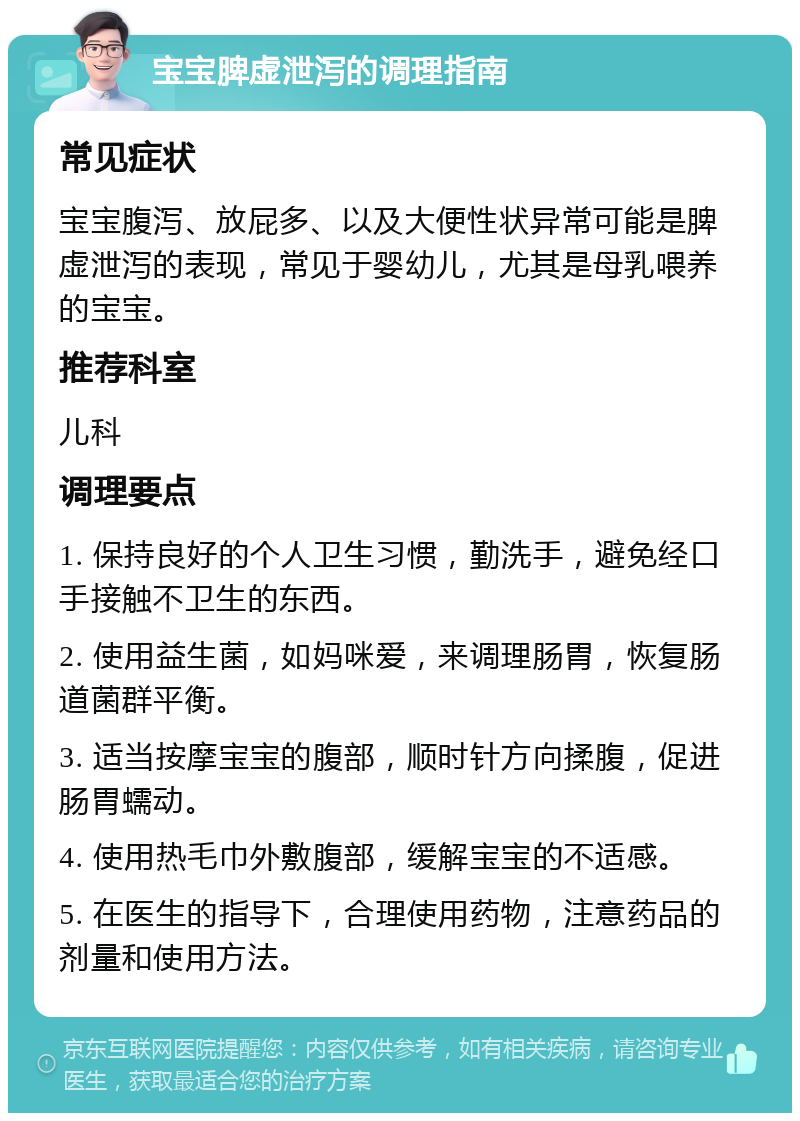 宝宝脾虚泄泻的调理指南 常见症状 宝宝腹泻、放屁多、以及大便性状异常可能是脾虚泄泻的表现，常见于婴幼儿，尤其是母乳喂养的宝宝。 推荐科室 儿科 调理要点 1. 保持良好的个人卫生习惯，勤洗手，避免经口手接触不卫生的东西。 2. 使用益生菌，如妈咪爱，来调理肠胃，恢复肠道菌群平衡。 3. 适当按摩宝宝的腹部，顺时针方向揉腹，促进肠胃蠕动。 4. 使用热毛巾外敷腹部，缓解宝宝的不适感。 5. 在医生的指导下，合理使用药物，注意药品的剂量和使用方法。