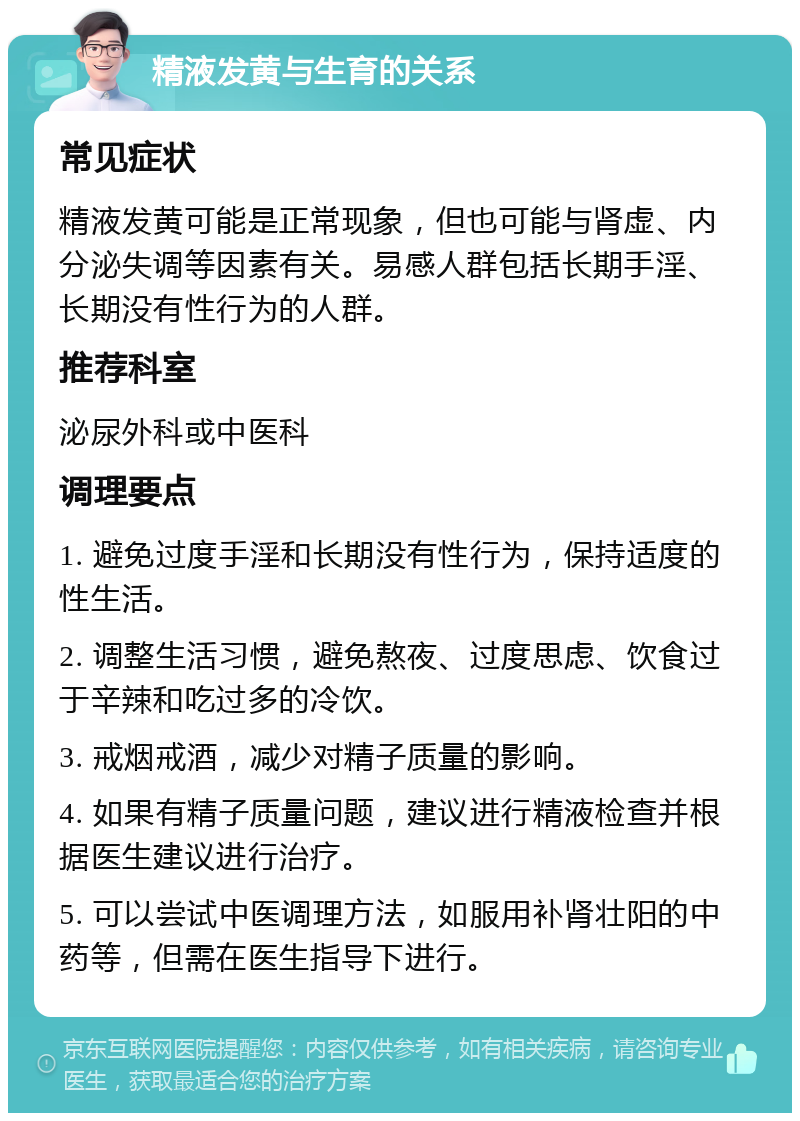 精液发黄与生育的关系 常见症状 精液发黄可能是正常现象，但也可能与肾虚、内分泌失调等因素有关。易感人群包括长期手淫、长期没有性行为的人群。 推荐科室 泌尿外科或中医科 调理要点 1. 避免过度手淫和长期没有性行为，保持适度的性生活。 2. 调整生活习惯，避免熬夜、过度思虑、饮食过于辛辣和吃过多的冷饮。 3. 戒烟戒酒，减少对精子质量的影响。 4. 如果有精子质量问题，建议进行精液检查并根据医生建议进行治疗。 5. 可以尝试中医调理方法，如服用补肾壮阳的中药等，但需在医生指导下进行。