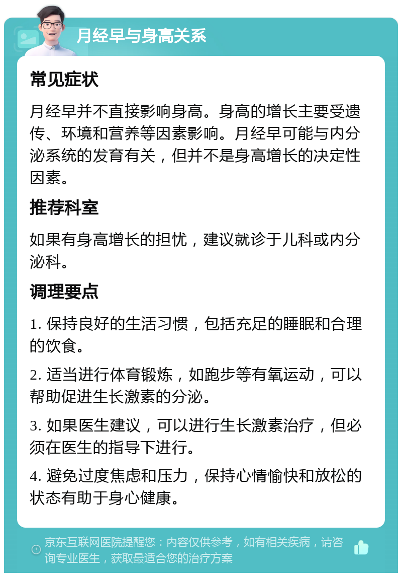 月经早与身高关系 常见症状 月经早并不直接影响身高。身高的增长主要受遗传、环境和营养等因素影响。月经早可能与内分泌系统的发育有关，但并不是身高增长的决定性因素。 推荐科室 如果有身高增长的担忧，建议就诊于儿科或内分泌科。 调理要点 1. 保持良好的生活习惯，包括充足的睡眠和合理的饮食。 2. 适当进行体育锻炼，如跑步等有氧运动，可以帮助促进生长激素的分泌。 3. 如果医生建议，可以进行生长激素治疗，但必须在医生的指导下进行。 4. 避免过度焦虑和压力，保持心情愉快和放松的状态有助于身心健康。