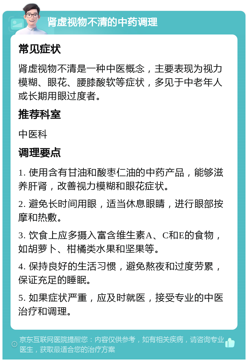 肾虚视物不清的中药调理 常见症状 肾虚视物不清是一种中医概念，主要表现为视力模糊、眼花、腰膝酸软等症状，多见于中老年人或长期用眼过度者。 推荐科室 中医科 调理要点 1. 使用含有甘油和酸枣仁油的中药产品，能够滋养肝肾，改善视力模糊和眼花症状。 2. 避免长时间用眼，适当休息眼睛，进行眼部按摩和热敷。 3. 饮食上应多摄入富含维生素A、C和E的食物，如胡萝卜、柑橘类水果和坚果等。 4. 保持良好的生活习惯，避免熬夜和过度劳累，保证充足的睡眠。 5. 如果症状严重，应及时就医，接受专业的中医治疗和调理。