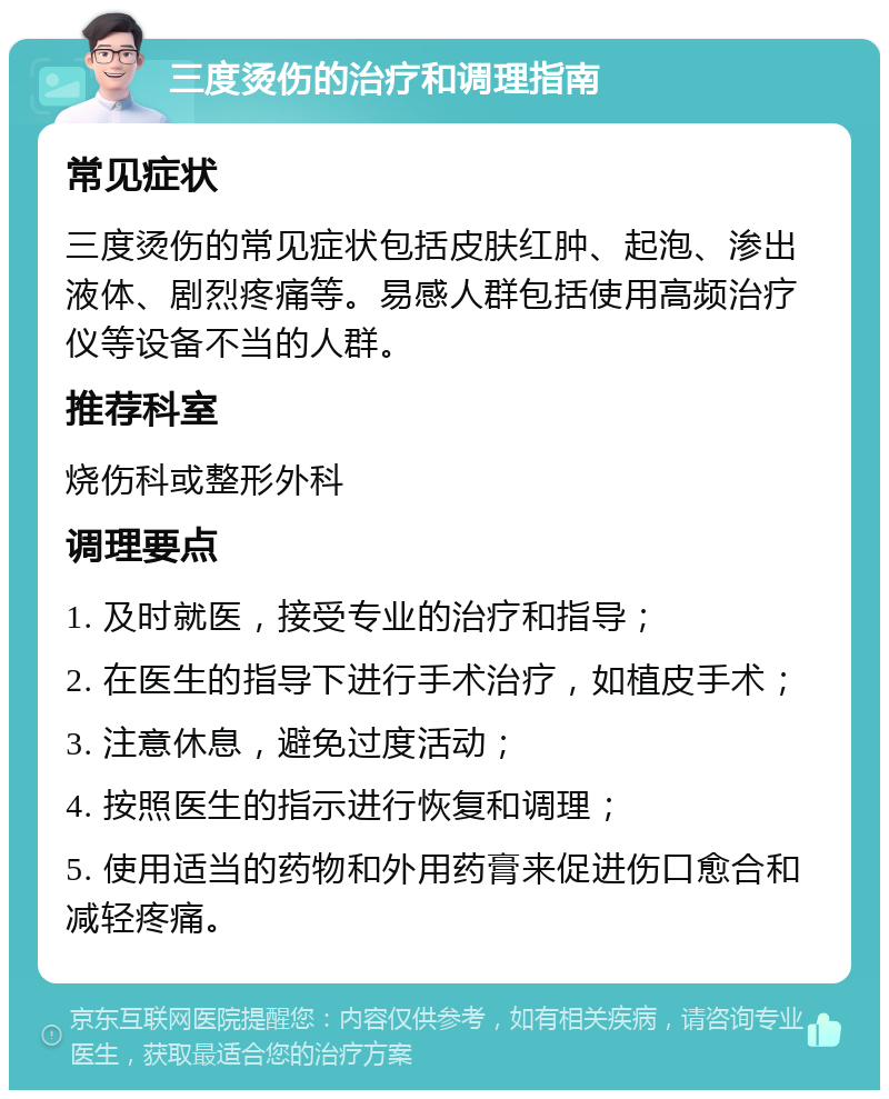 三度烫伤的治疗和调理指南 常见症状 三度烫伤的常见症状包括皮肤红肿、起泡、渗出液体、剧烈疼痛等。易感人群包括使用高频治疗仪等设备不当的人群。 推荐科室 烧伤科或整形外科 调理要点 1. 及时就医，接受专业的治疗和指导； 2. 在医生的指导下进行手术治疗，如植皮手术； 3. 注意休息，避免过度活动； 4. 按照医生的指示进行恢复和调理； 5. 使用适当的药物和外用药膏来促进伤口愈合和减轻疼痛。