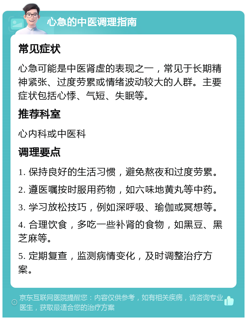 心急的中医调理指南 常见症状 心急可能是中医肾虚的表现之一，常见于长期精神紧张、过度劳累或情绪波动较大的人群。主要症状包括心悸、气短、失眠等。 推荐科室 心内科或中医科 调理要点 1. 保持良好的生活习惯，避免熬夜和过度劳累。 2. 遵医嘱按时服用药物，如六味地黄丸等中药。 3. 学习放松技巧，例如深呼吸、瑜伽或冥想等。 4. 合理饮食，多吃一些补肾的食物，如黑豆、黑芝麻等。 5. 定期复查，监测病情变化，及时调整治疗方案。