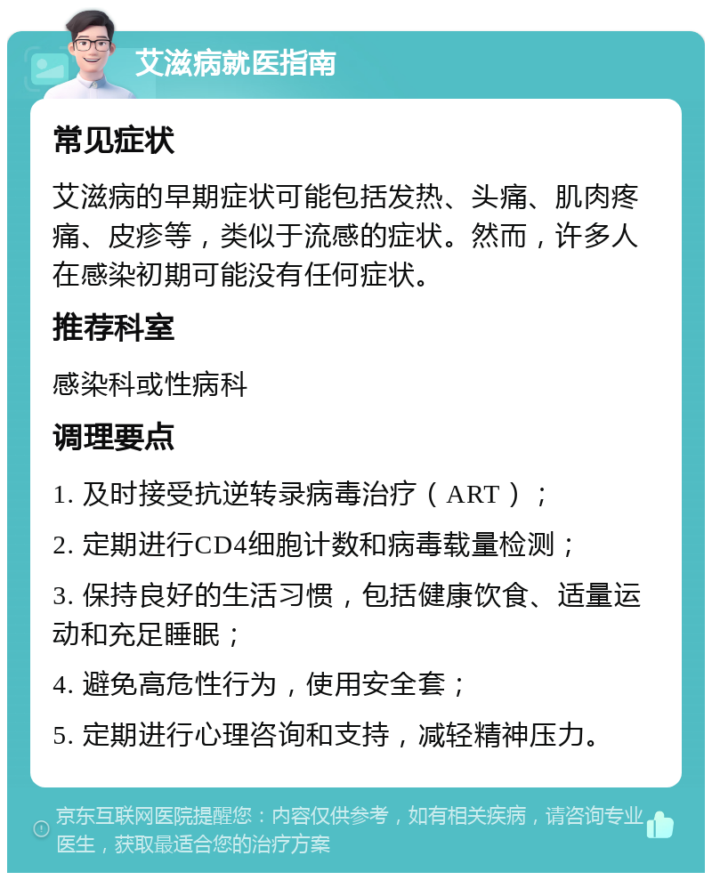 艾滋病就医指南 常见症状 艾滋病的早期症状可能包括发热、头痛、肌肉疼痛、皮疹等，类似于流感的症状。然而，许多人在感染初期可能没有任何症状。 推荐科室 感染科或性病科 调理要点 1. 及时接受抗逆转录病毒治疗（ART）； 2. 定期进行CD4细胞计数和病毒载量检测； 3. 保持良好的生活习惯，包括健康饮食、适量运动和充足睡眠； 4. 避免高危性行为，使用安全套； 5. 定期进行心理咨询和支持，减轻精神压力。