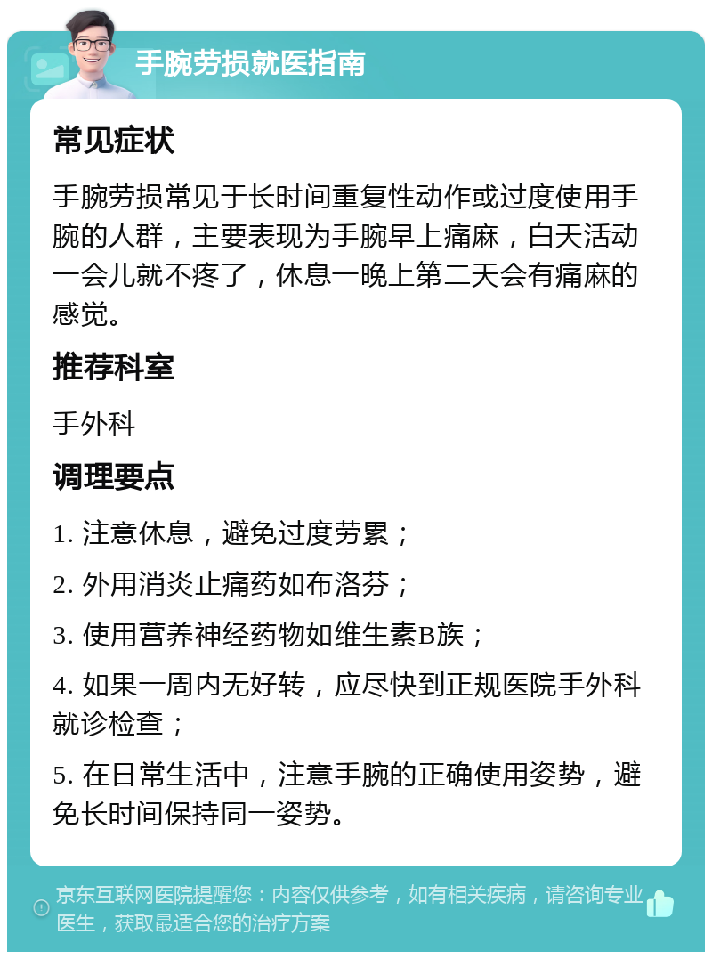 手腕劳损就医指南 常见症状 手腕劳损常见于长时间重复性动作或过度使用手腕的人群，主要表现为手腕早上痛麻，白天活动一会儿就不疼了，休息一晚上第二天会有痛麻的感觉。 推荐科室 手外科 调理要点 1. 注意休息，避免过度劳累； 2. 外用消炎止痛药如布洛芬； 3. 使用营养神经药物如维生素B族； 4. 如果一周内无好转，应尽快到正规医院手外科就诊检查； 5. 在日常生活中，注意手腕的正确使用姿势，避免长时间保持同一姿势。