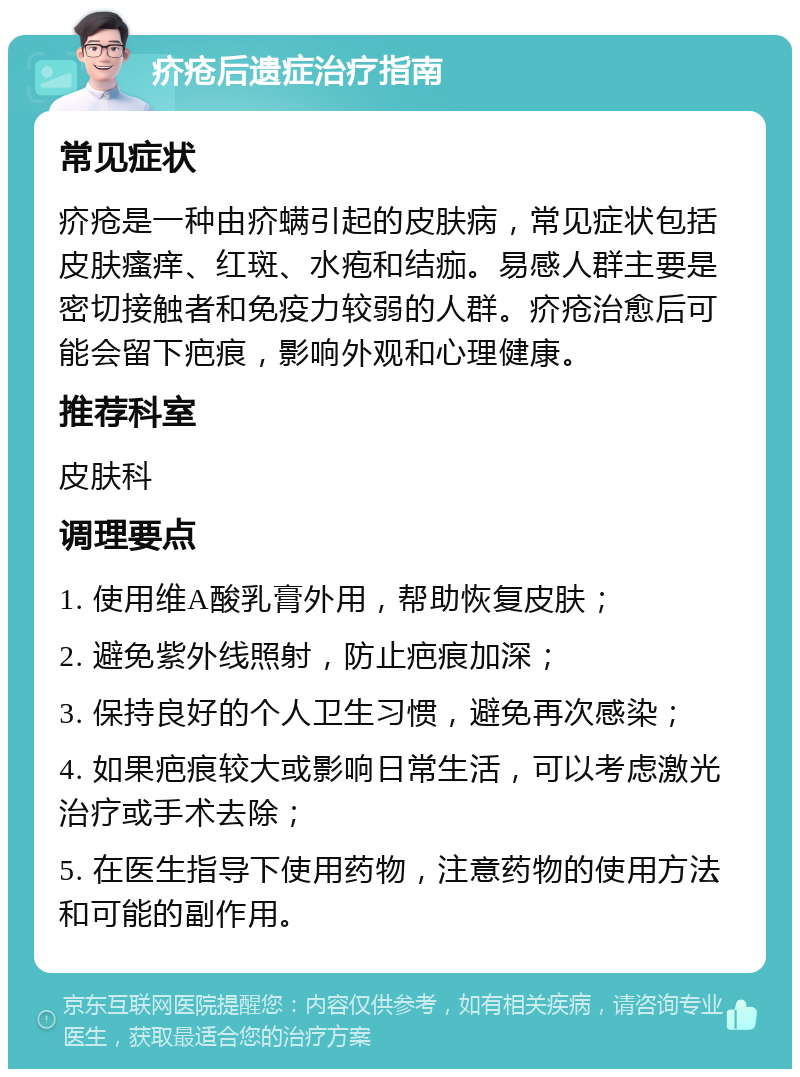 疥疮后遗症治疗指南 常见症状 疥疮是一种由疥螨引起的皮肤病，常见症状包括皮肤瘙痒、红斑、水疱和结痂。易感人群主要是密切接触者和免疫力较弱的人群。疥疮治愈后可能会留下疤痕，影响外观和心理健康。 推荐科室 皮肤科 调理要点 1. 使用维A酸乳膏外用，帮助恢复皮肤； 2. 避免紫外线照射，防止疤痕加深； 3. 保持良好的个人卫生习惯，避免再次感染； 4. 如果疤痕较大或影响日常生活，可以考虑激光治疗或手术去除； 5. 在医生指导下使用药物，注意药物的使用方法和可能的副作用。