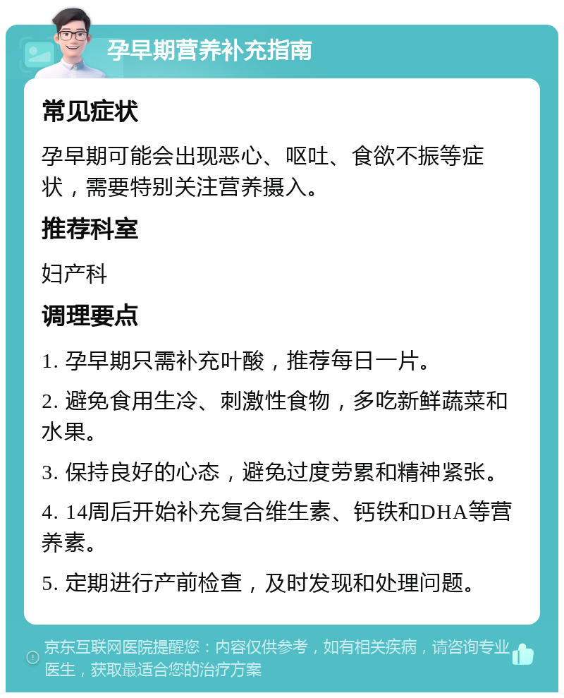 孕早期营养补充指南 常见症状 孕早期可能会出现恶心、呕吐、食欲不振等症状，需要特别关注营养摄入。 推荐科室 妇产科 调理要点 1. 孕早期只需补充叶酸，推荐每日一片。 2. 避免食用生冷、刺激性食物，多吃新鲜蔬菜和水果。 3. 保持良好的心态，避免过度劳累和精神紧张。 4. 14周后开始补充复合维生素、钙铁和DHA等营养素。 5. 定期进行产前检查，及时发现和处理问题。