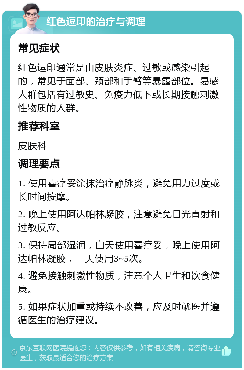 红色逗印的治疗与调理 常见症状 红色逗印通常是由皮肤炎症、过敏或感染引起的，常见于面部、颈部和手臂等暴露部位。易感人群包括有过敏史、免疫力低下或长期接触刺激性物质的人群。 推荐科室 皮肤科 调理要点 1. 使用喜疗妥涂抹治疗静脉炎，避免用力过度或长时间按摩。 2. 晚上使用阿达帕林凝胶，注意避免日光直射和过敏反应。 3. 保持局部湿润，白天使用喜疗妥，晚上使用阿达帕林凝胶，一天使用3~5次。 4. 避免接触刺激性物质，注意个人卫生和饮食健康。 5. 如果症状加重或持续不改善，应及时就医并遵循医生的治疗建议。