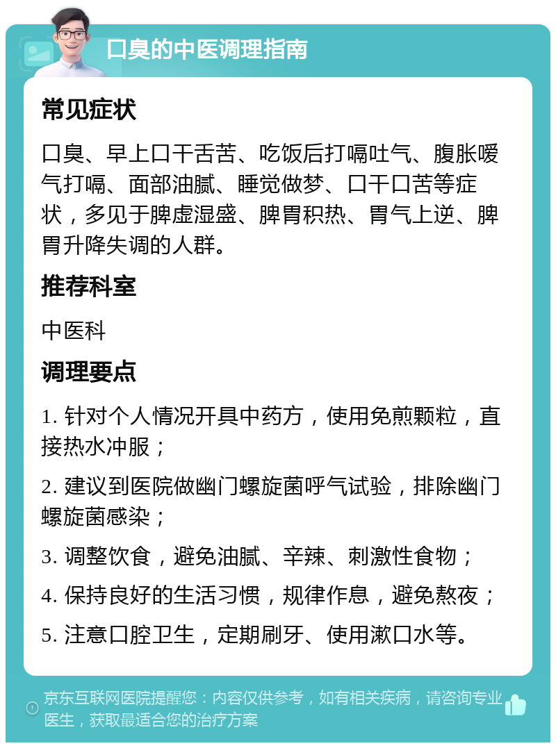 口臭的中医调理指南 常见症状 口臭、早上口干舌苦、吃饭后打嗝吐气、腹胀嗳气打嗝、面部油腻、睡觉做梦、口干口苦等症状，多见于脾虚湿盛、脾胃积热、胃气上逆、脾胃升降失调的人群。 推荐科室 中医科 调理要点 1. 针对个人情况开具中药方，使用免煎颗粒，直接热水冲服； 2. 建议到医院做幽门螺旋菌呼气试验，排除幽门螺旋菌感染； 3. 调整饮食，避免油腻、辛辣、刺激性食物； 4. 保持良好的生活习惯，规律作息，避免熬夜； 5. 注意口腔卫生，定期刷牙、使用漱口水等。