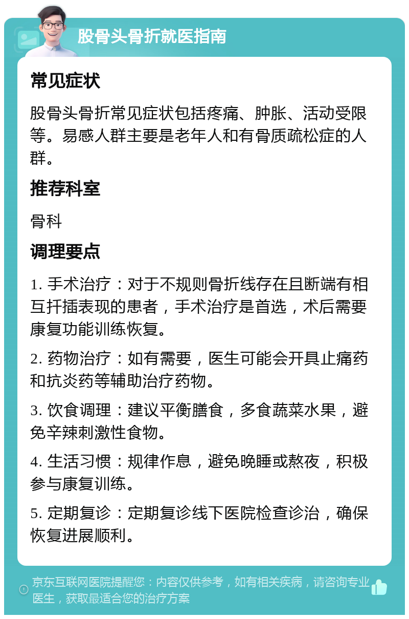 股骨头骨折就医指南 常见症状 股骨头骨折常见症状包括疼痛、肿胀、活动受限等。易感人群主要是老年人和有骨质疏松症的人群。 推荐科室 骨科 调理要点 1. 手术治疗：对于不规则骨折线存在且断端有相互扦插表现的患者，手术治疗是首选，术后需要康复功能训练恢复。 2. 药物治疗：如有需要，医生可能会开具止痛药和抗炎药等辅助治疗药物。 3. 饮食调理：建议平衡膳食，多食蔬菜水果，避免辛辣刺激性食物。 4. 生活习惯：规律作息，避免晚睡或熬夜，积极参与康复训练。 5. 定期复诊：定期复诊线下医院检查诊治，确保恢复进展顺利。