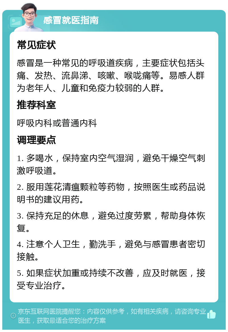 感冒就医指南 常见症状 感冒是一种常见的呼吸道疾病，主要症状包括头痛、发热、流鼻涕、咳嗽、喉咙痛等。易感人群为老年人、儿童和免疫力较弱的人群。 推荐科室 呼吸内科或普通内科 调理要点 1. 多喝水，保持室内空气湿润，避免干燥空气刺激呼吸道。 2. 服用莲花清瘟颗粒等药物，按照医生或药品说明书的建议用药。 3. 保持充足的休息，避免过度劳累，帮助身体恢复。 4. 注意个人卫生，勤洗手，避免与感冒患者密切接触。 5. 如果症状加重或持续不改善，应及时就医，接受专业治疗。