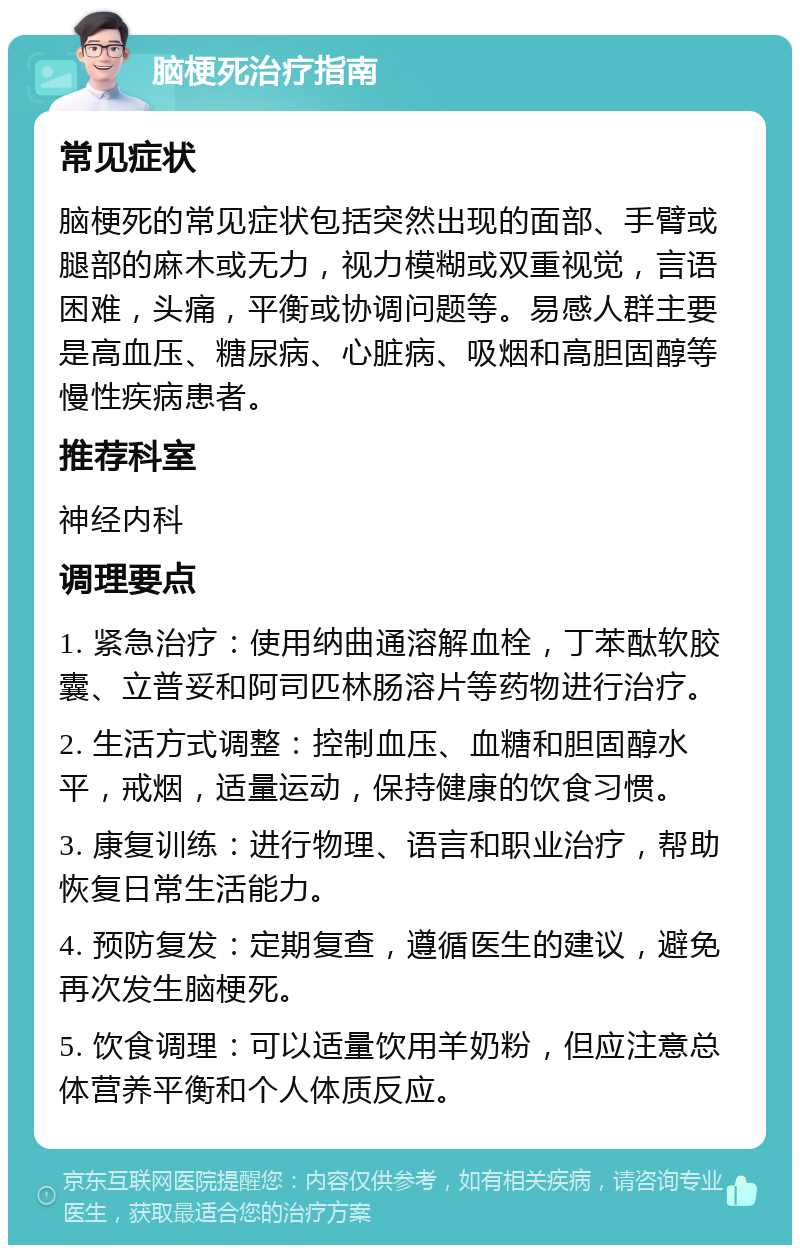 脑梗死治疗指南 常见症状 脑梗死的常见症状包括突然出现的面部、手臂或腿部的麻木或无力，视力模糊或双重视觉，言语困难，头痛，平衡或协调问题等。易感人群主要是高血压、糖尿病、心脏病、吸烟和高胆固醇等慢性疾病患者。 推荐科室 神经内科 调理要点 1. 紧急治疗：使用纳曲通溶解血栓，丁苯酞软胶囊、立普妥和阿司匹林肠溶片等药物进行治疗。 2. 生活方式调整：控制血压、血糖和胆固醇水平，戒烟，适量运动，保持健康的饮食习惯。 3. 康复训练：进行物理、语言和职业治疗，帮助恢复日常生活能力。 4. 预防复发：定期复查，遵循医生的建议，避免再次发生脑梗死。 5. 饮食调理：可以适量饮用羊奶粉，但应注意总体营养平衡和个人体质反应。