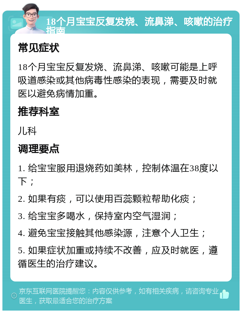 18个月宝宝反复发烧、流鼻涕、咳嗽的治疗指南 常见症状 18个月宝宝反复发烧、流鼻涕、咳嗽可能是上呼吸道感染或其他病毒性感染的表现，需要及时就医以避免病情加重。 推荐科室 儿科 调理要点 1. 给宝宝服用退烧药如美林，控制体温在38度以下； 2. 如果有痰，可以使用百蕊颗粒帮助化痰； 3. 给宝宝多喝水，保持室内空气湿润； 4. 避免宝宝接触其他感染源，注意个人卫生； 5. 如果症状加重或持续不改善，应及时就医，遵循医生的治疗建议。