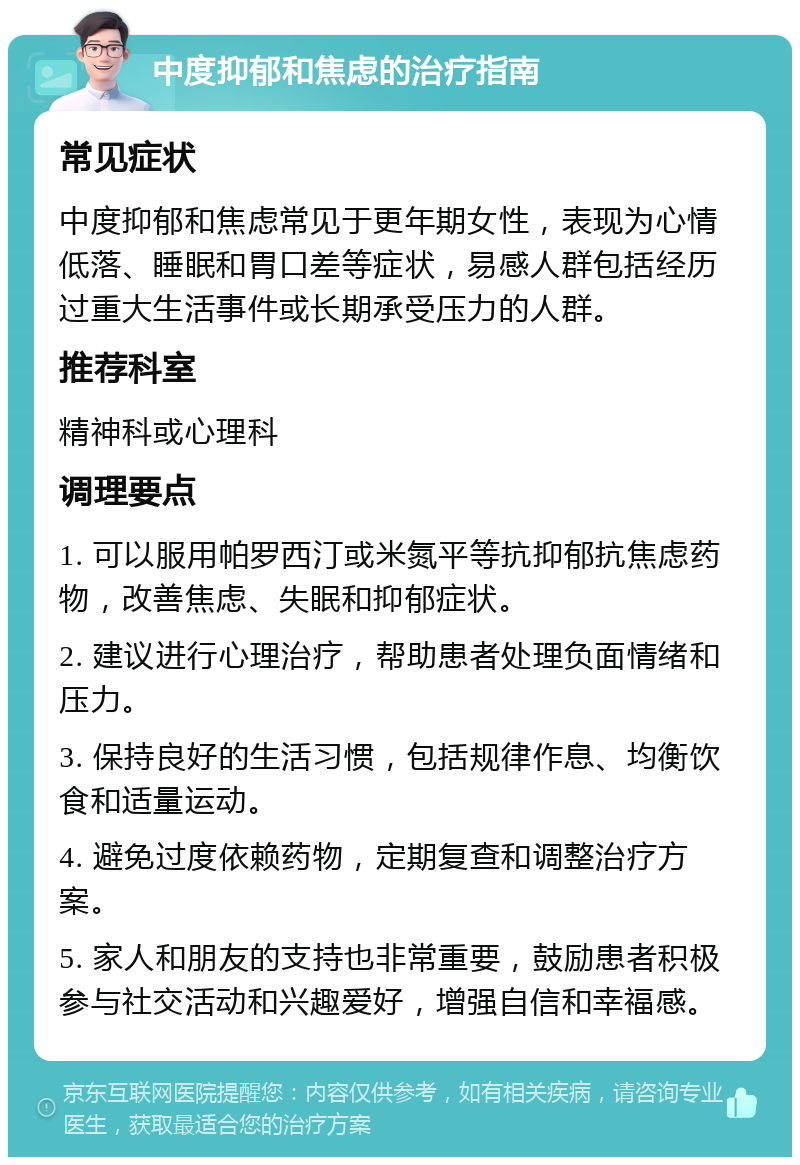 中度抑郁和焦虑的治疗指南 常见症状 中度抑郁和焦虑常见于更年期女性，表现为心情低落、睡眠和胃口差等症状，易感人群包括经历过重大生活事件或长期承受压力的人群。 推荐科室 精神科或心理科 调理要点 1. 可以服用帕罗西汀或米氮平等抗抑郁抗焦虑药物，改善焦虑、失眠和抑郁症状。 2. 建议进行心理治疗，帮助患者处理负面情绪和压力。 3. 保持良好的生活习惯，包括规律作息、均衡饮食和适量运动。 4. 避免过度依赖药物，定期复查和调整治疗方案。 5. 家人和朋友的支持也非常重要，鼓励患者积极参与社交活动和兴趣爱好，增强自信和幸福感。