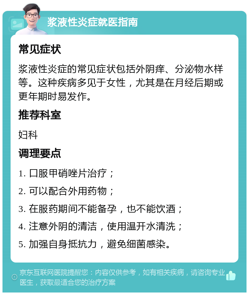 浆液性炎症就医指南 常见症状 浆液性炎症的常见症状包括外阴痒、分泌物水样等。这种疾病多见于女性，尤其是在月经后期或更年期时易发作。 推荐科室 妇科 调理要点 1. 口服甲硝唑片治疗； 2. 可以配合外用药物； 3. 在服药期间不能备孕，也不能饮酒； 4. 注意外阴的清洁，使用温开水清洗； 5. 加强自身抵抗力，避免细菌感染。