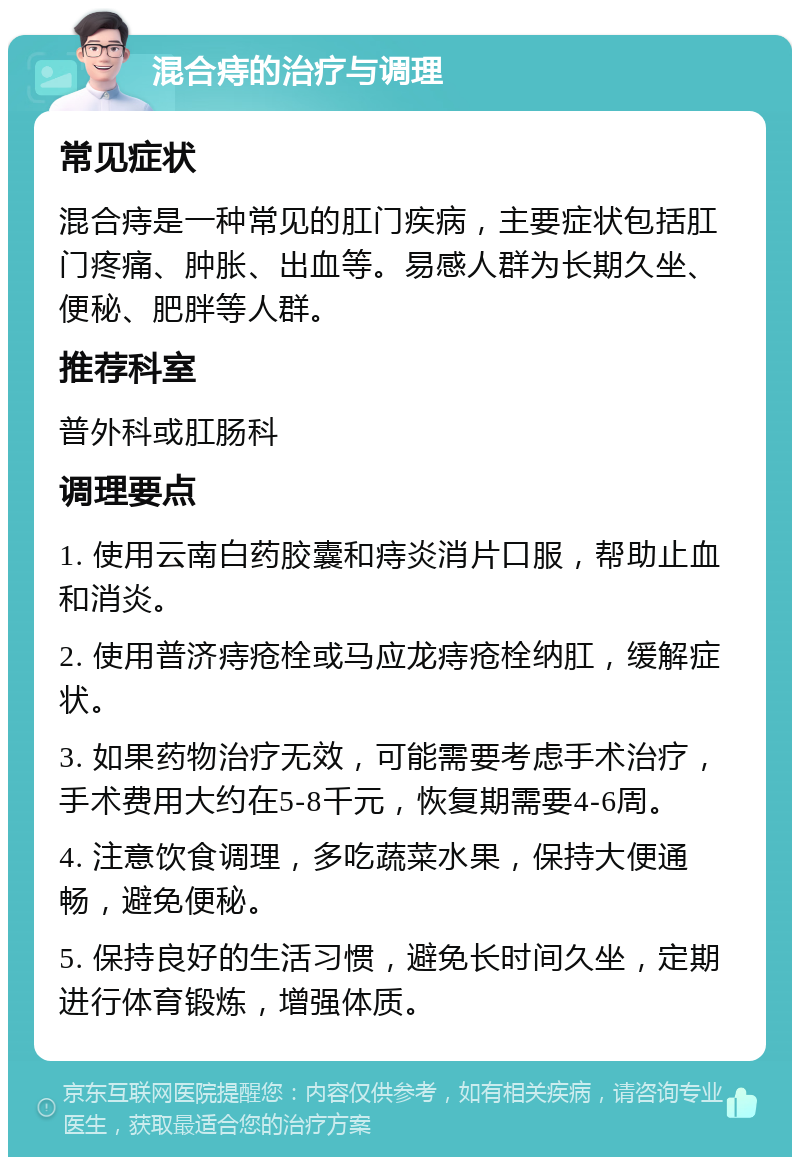 混合痔的治疗与调理 常见症状 混合痔是一种常见的肛门疾病，主要症状包括肛门疼痛、肿胀、出血等。易感人群为长期久坐、便秘、肥胖等人群。 推荐科室 普外科或肛肠科 调理要点 1. 使用云南白药胶囊和痔炎消片口服，帮助止血和消炎。 2. 使用普济痔疮栓或马应龙痔疮栓纳肛，缓解症状。 3. 如果药物治疗无效，可能需要考虑手术治疗，手术费用大约在5-8千元，恢复期需要4-6周。 4. 注意饮食调理，多吃蔬菜水果，保持大便通畅，避免便秘。 5. 保持良好的生活习惯，避免长时间久坐，定期进行体育锻炼，增强体质。