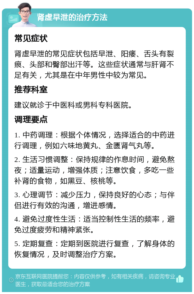 肾虚早泄的治疗方法 常见症状 肾虚早泄的常见症状包括早泄、阳痿、舌头有裂痕、头部和臀部出汗等。这些症状通常与肝肾不足有关，尤其是在中年男性中较为常见。 推荐科室 建议就诊于中医科或男科专科医院。 调理要点 1. 中药调理：根据个体情况，选择适合的中药进行调理，例如六味地黄丸、金匮肾气丸等。 2. 生活习惯调整：保持规律的作息时间，避免熬夜；适量运动，增强体质；注意饮食，多吃一些补肾的食物，如黑豆、核桃等。 3. 心理调节：减少压力，保持良好的心态；与伴侣进行有效的沟通，增进感情。 4. 避免过度性生活：适当控制性生活的频率，避免过度疲劳和精神紧张。 5. 定期复查：定期到医院进行复查，了解身体的恢复情况，及时调整治疗方案。