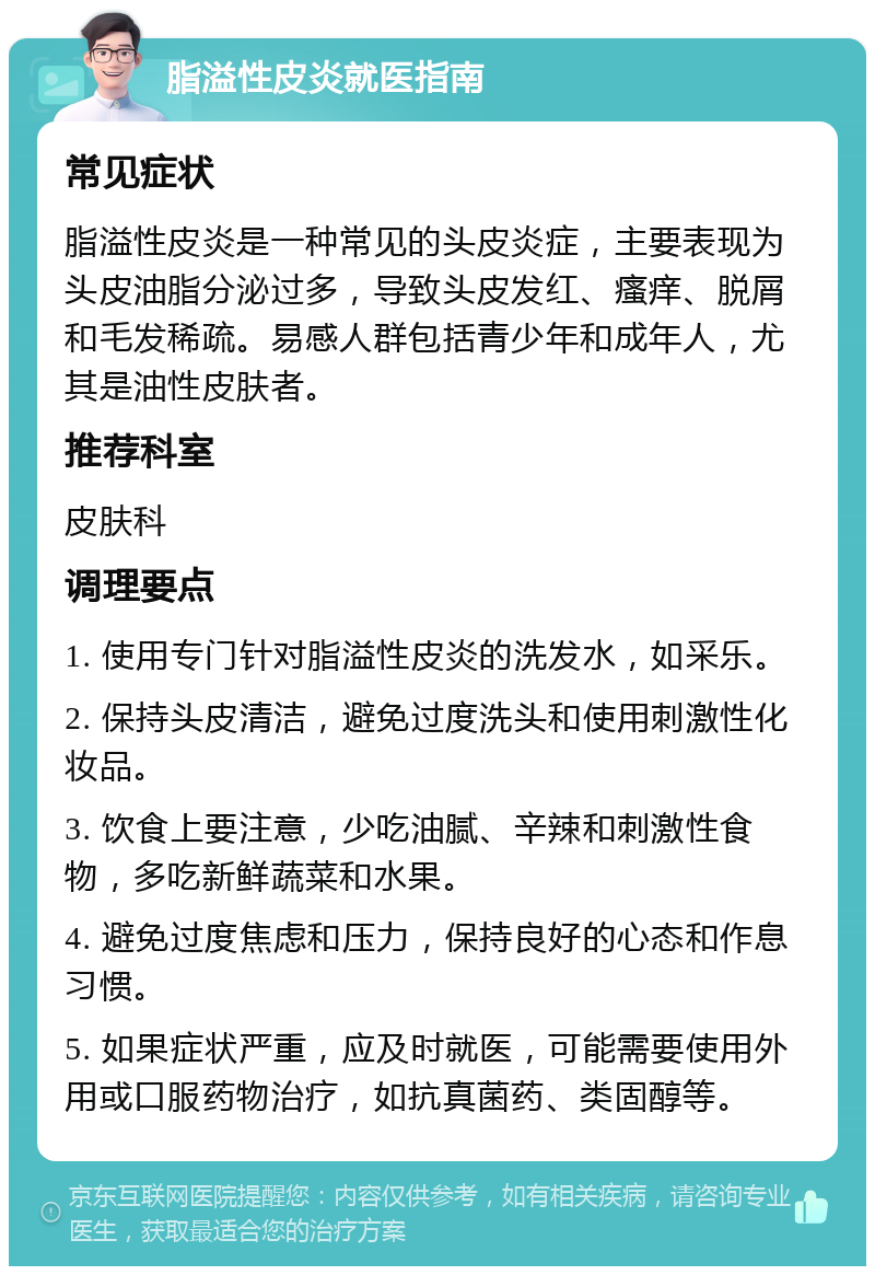 脂溢性皮炎就医指南 常见症状 脂溢性皮炎是一种常见的头皮炎症，主要表现为头皮油脂分泌过多，导致头皮发红、瘙痒、脱屑和毛发稀疏。易感人群包括青少年和成年人，尤其是油性皮肤者。 推荐科室 皮肤科 调理要点 1. 使用专门针对脂溢性皮炎的洗发水，如采乐。 2. 保持头皮清洁，避免过度洗头和使用刺激性化妆品。 3. 饮食上要注意，少吃油腻、辛辣和刺激性食物，多吃新鲜蔬菜和水果。 4. 避免过度焦虑和压力，保持良好的心态和作息习惯。 5. 如果症状严重，应及时就医，可能需要使用外用或口服药物治疗，如抗真菌药、类固醇等。