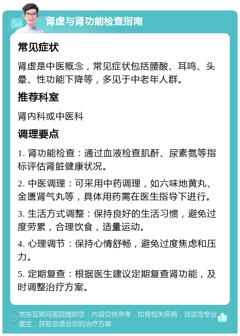 肾虚与肾功能检查指南 常见症状 肾虚是中医概念，常见症状包括腰酸、耳鸣、头晕、性功能下降等，多见于中老年人群。 推荐科室 肾内科或中医科 调理要点 1. 肾功能检查：通过血液检查肌酐、尿素氮等指标评估肾脏健康状况。 2. 中医调理：可采用中药调理，如六味地黄丸、金匮肾气丸等，具体用药需在医生指导下进行。 3. 生活方式调整：保持良好的生活习惯，避免过度劳累，合理饮食，适量运动。 4. 心理调节：保持心情舒畅，避免过度焦虑和压力。 5. 定期复查：根据医生建议定期复查肾功能，及时调整治疗方案。