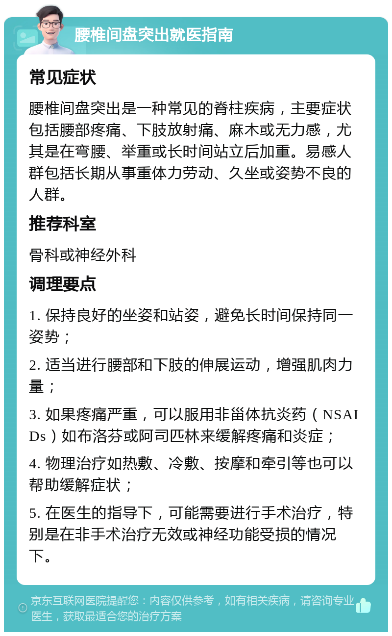 腰椎间盘突出就医指南 常见症状 腰椎间盘突出是一种常见的脊柱疾病，主要症状包括腰部疼痛、下肢放射痛、麻木或无力感，尤其是在弯腰、举重或长时间站立后加重。易感人群包括长期从事重体力劳动、久坐或姿势不良的人群。 推荐科室 骨科或神经外科 调理要点 1. 保持良好的坐姿和站姿，避免长时间保持同一姿势； 2. 适当进行腰部和下肢的伸展运动，增强肌肉力量； 3. 如果疼痛严重，可以服用非甾体抗炎药（NSAIDs）如布洛芬或阿司匹林来缓解疼痛和炎症； 4. 物理治疗如热敷、冷敷、按摩和牵引等也可以帮助缓解症状； 5. 在医生的指导下，可能需要进行手术治疗，特别是在非手术治疗无效或神经功能受损的情况下。