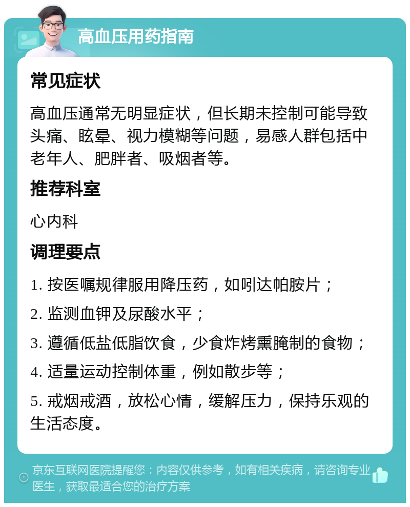 高血压用药指南 常见症状 高血压通常无明显症状，但长期未控制可能导致头痛、眩晕、视力模糊等问题，易感人群包括中老年人、肥胖者、吸烟者等。 推荐科室 心内科 调理要点 1. 按医嘱规律服用降压药，如吲达帕胺片； 2. 监测血钾及尿酸水平； 3. 遵循低盐低脂饮食，少食炸烤熏腌制的食物； 4. 适量运动控制体重，例如散步等； 5. 戒烟戒酒，放松心情，缓解压力，保持乐观的生活态度。