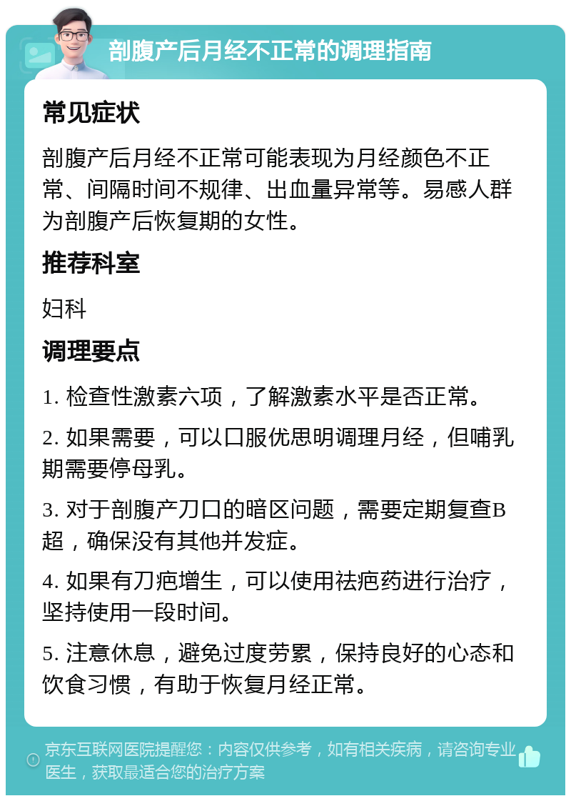 剖腹产后月经不正常的调理指南 常见症状 剖腹产后月经不正常可能表现为月经颜色不正常、间隔时间不规律、出血量异常等。易感人群为剖腹产后恢复期的女性。 推荐科室 妇科 调理要点 1. 检查性激素六项，了解激素水平是否正常。 2. 如果需要，可以口服优思明调理月经，但哺乳期需要停母乳。 3. 对于剖腹产刀口的暗区问题，需要定期复查B超，确保没有其他并发症。 4. 如果有刀疤增生，可以使用祛疤药进行治疗，坚持使用一段时间。 5. 注意休息，避免过度劳累，保持良好的心态和饮食习惯，有助于恢复月经正常。