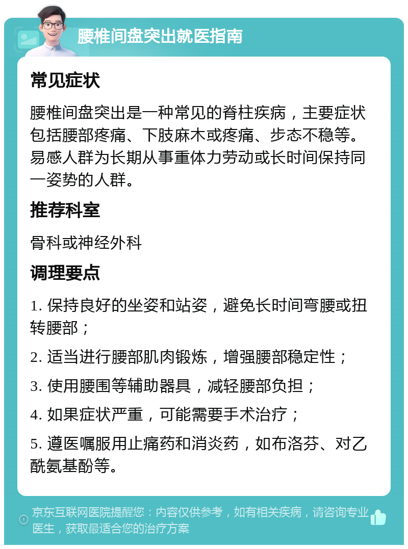 腰椎间盘突出就医指南 常见症状 腰椎间盘突出是一种常见的脊柱疾病，主要症状包括腰部疼痛、下肢麻木或疼痛、步态不稳等。易感人群为长期从事重体力劳动或长时间保持同一姿势的人群。 推荐科室 骨科或神经外科 调理要点 1. 保持良好的坐姿和站姿，避免长时间弯腰或扭转腰部； 2. 适当进行腰部肌肉锻炼，增强腰部稳定性； 3. 使用腰围等辅助器具，减轻腰部负担； 4. 如果症状严重，可能需要手术治疗； 5. 遵医嘱服用止痛药和消炎药，如布洛芬、对乙酰氨基酚等。