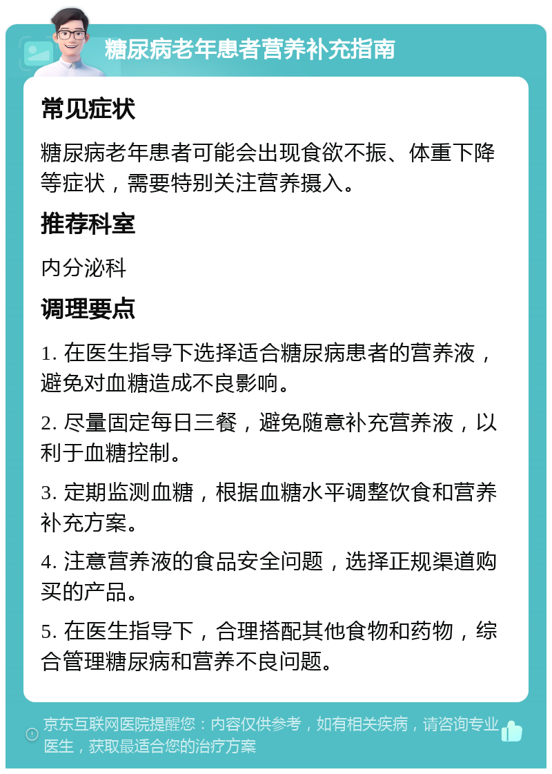 糖尿病老年患者营养补充指南 常见症状 糖尿病老年患者可能会出现食欲不振、体重下降等症状，需要特别关注营养摄入。 推荐科室 内分泌科 调理要点 1. 在医生指导下选择适合糖尿病患者的营养液，避免对血糖造成不良影响。 2. 尽量固定每日三餐，避免随意补充营养液，以利于血糖控制。 3. 定期监测血糖，根据血糖水平调整饮食和营养补充方案。 4. 注意营养液的食品安全问题，选择正规渠道购买的产品。 5. 在医生指导下，合理搭配其他食物和药物，综合管理糖尿病和营养不良问题。