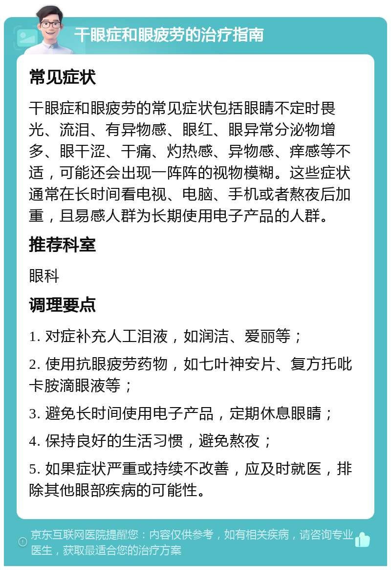 干眼症和眼疲劳的治疗指南 常见症状 干眼症和眼疲劳的常见症状包括眼睛不定时畏光、流泪、有异物感、眼红、眼异常分泌物增多、眼干涩、干痛、灼热感、异物感、痒感等不适，可能还会出现一阵阵的视物模糊。这些症状通常在长时间看电视、电脑、手机或者熬夜后加重，且易感人群为长期使用电子产品的人群。 推荐科室 眼科 调理要点 1. 对症补充人工泪液，如润洁、爱丽等； 2. 使用抗眼疲劳药物，如七叶神安片、复方托吡卡胺滴眼液等； 3. 避免长时间使用电子产品，定期休息眼睛； 4. 保持良好的生活习惯，避免熬夜； 5. 如果症状严重或持续不改善，应及时就医，排除其他眼部疾病的可能性。