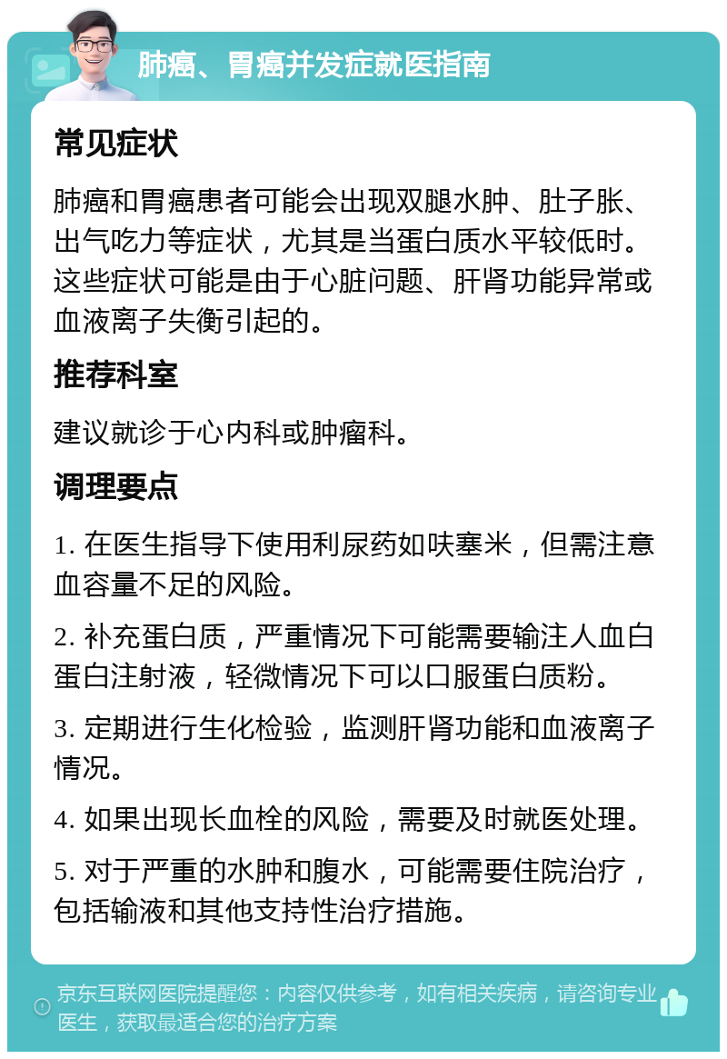 肺癌、胃癌并发症就医指南 常见症状 肺癌和胃癌患者可能会出现双腿水肿、肚子胀、出气吃力等症状，尤其是当蛋白质水平较低时。这些症状可能是由于心脏问题、肝肾功能异常或血液离子失衡引起的。 推荐科室 建议就诊于心内科或肿瘤科。 调理要点 1. 在医生指导下使用利尿药如呋塞米，但需注意血容量不足的风险。 2. 补充蛋白质，严重情况下可能需要输注人血白蛋白注射液，轻微情况下可以口服蛋白质粉。 3. 定期进行生化检验，监测肝肾功能和血液离子情况。 4. 如果出现长血栓的风险，需要及时就医处理。 5. 对于严重的水肿和腹水，可能需要住院治疗，包括输液和其他支持性治疗措施。